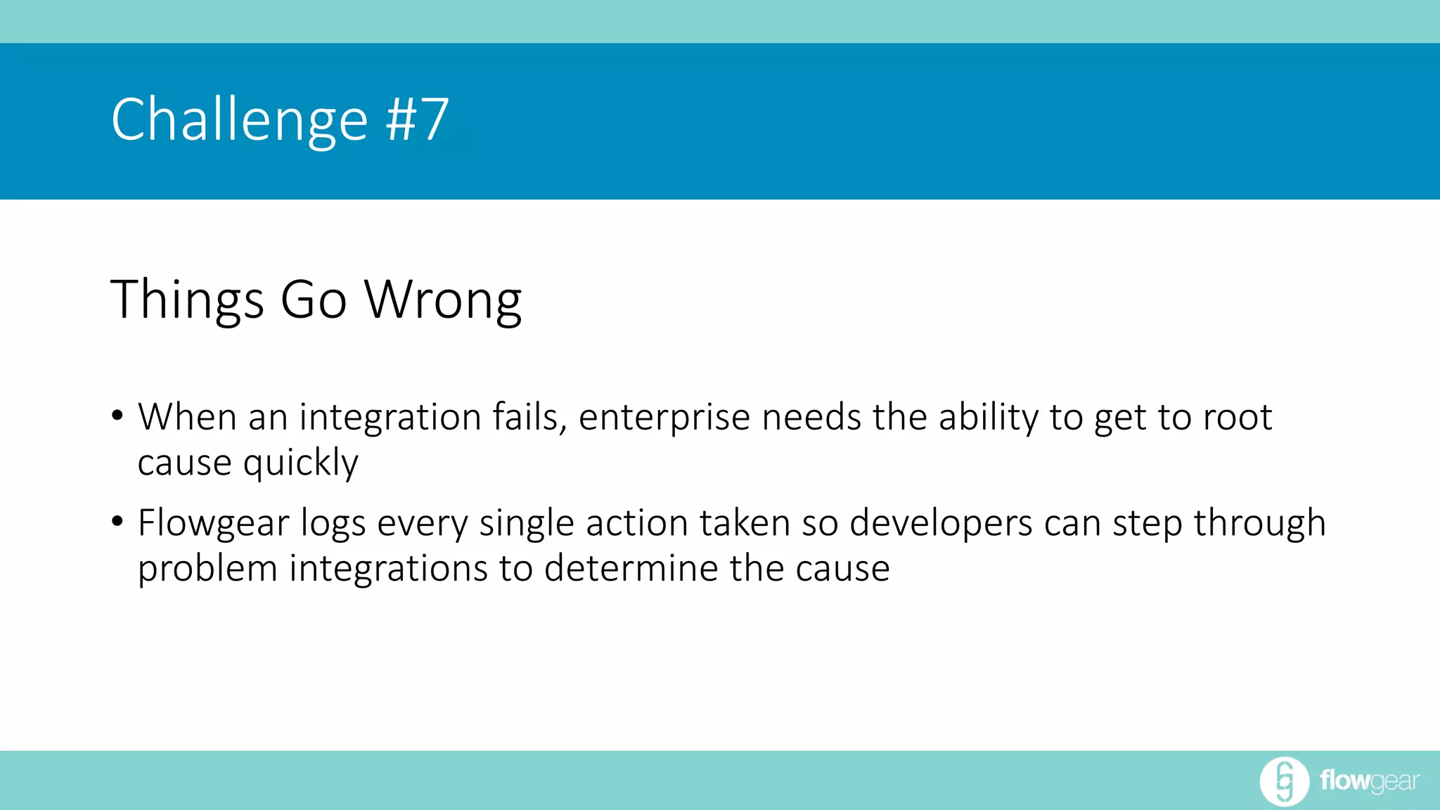 Challenge #7 
Things Go Wrong 
• When an integration fails, enterprise needs the ability to get to root 
cause quickly 
• Flowgear logs every single action taken so developers can step through 
problem integrations to determine the cause 
 