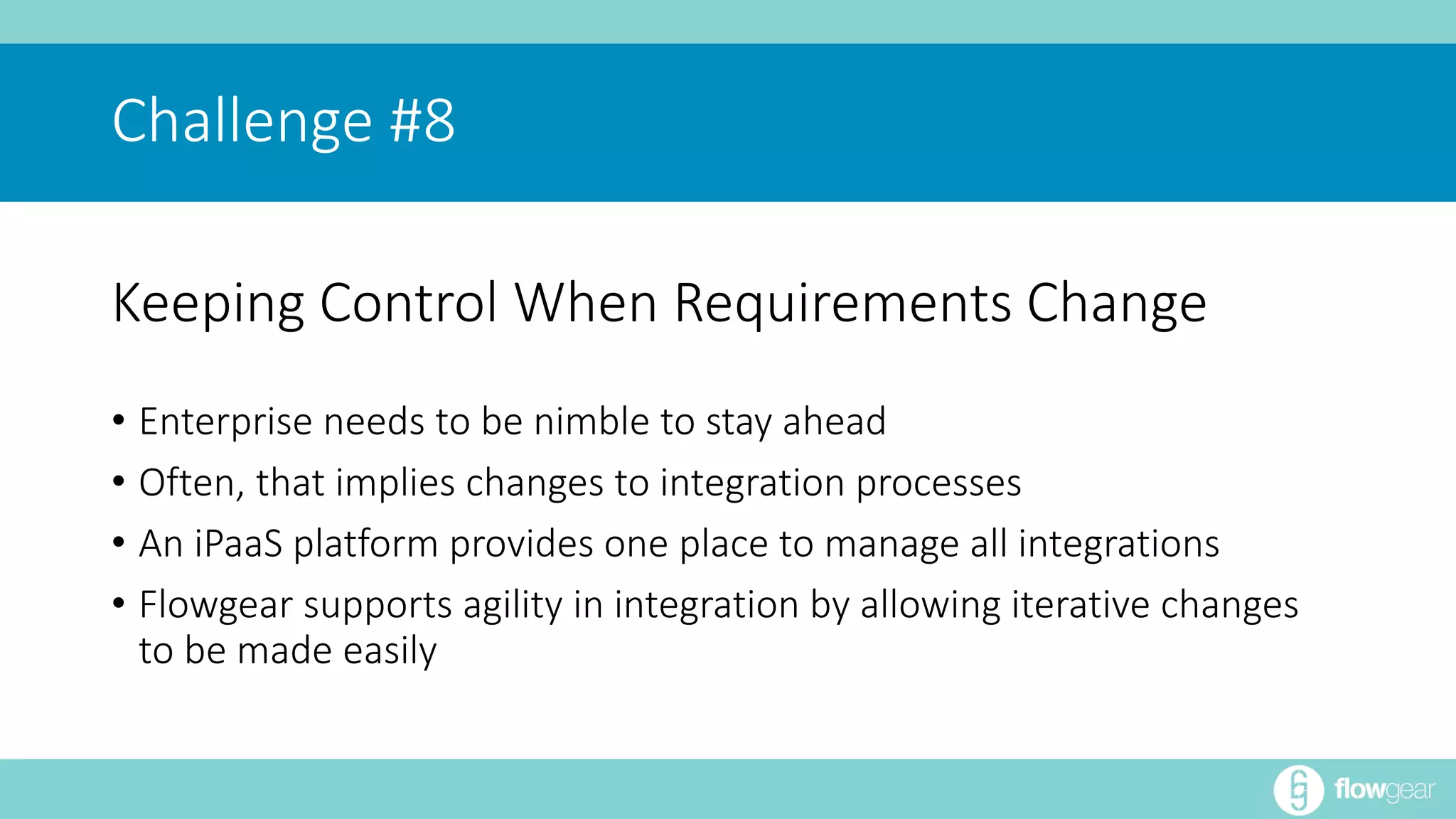 Challenge #8 
Keeping Control When Requirements Change 
• Enterprise needs to be nimble to stay ahead 
• Often, that implies changes to integration processes 
• An iPaaS platform provides one place to manage all integrations 
• Flowgear supports agility in integration by allowing iterative changes 
to be made easily 
 