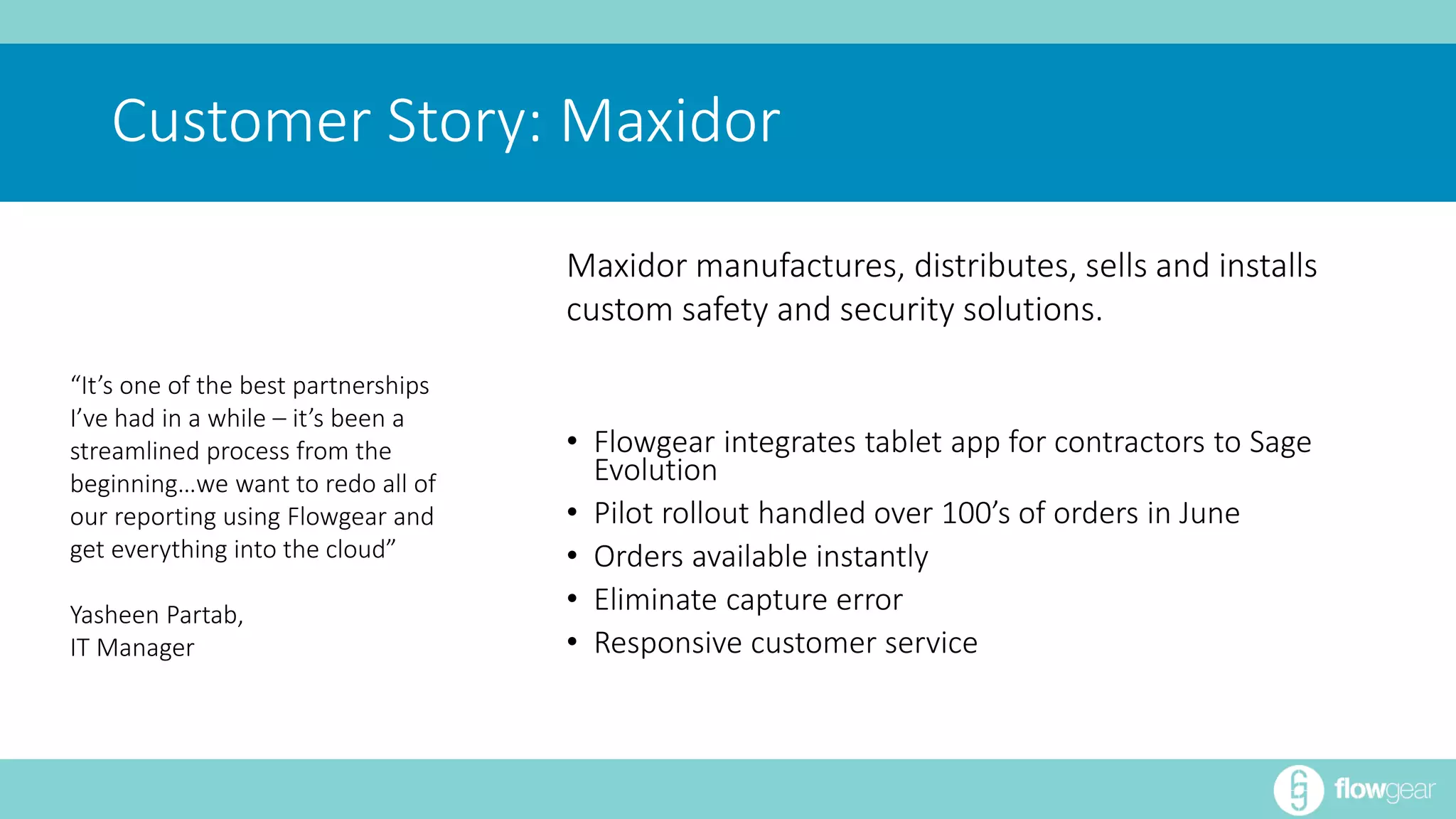 Customer Story: Maxidor 
• Flowgear integrates tablet app for contractors to Sage 
Evolution 
• Pilot rollout handled over 100’s of orders in June 
• Orders available instantly 
• Eliminate capture error 
• Responsive customer service 
“It’s one of the best partnerships 
I’ve had in a while – it’s been a 
streamlined process from the 
beginning…we want to redo all of 
our reporting using Flowgear and 
get everything into the cloud” 
Yasheen Partab, 
IT Manager 
Maxidor manufactures, distributes, sells and installs 
custom safety and security solutions. 
 
