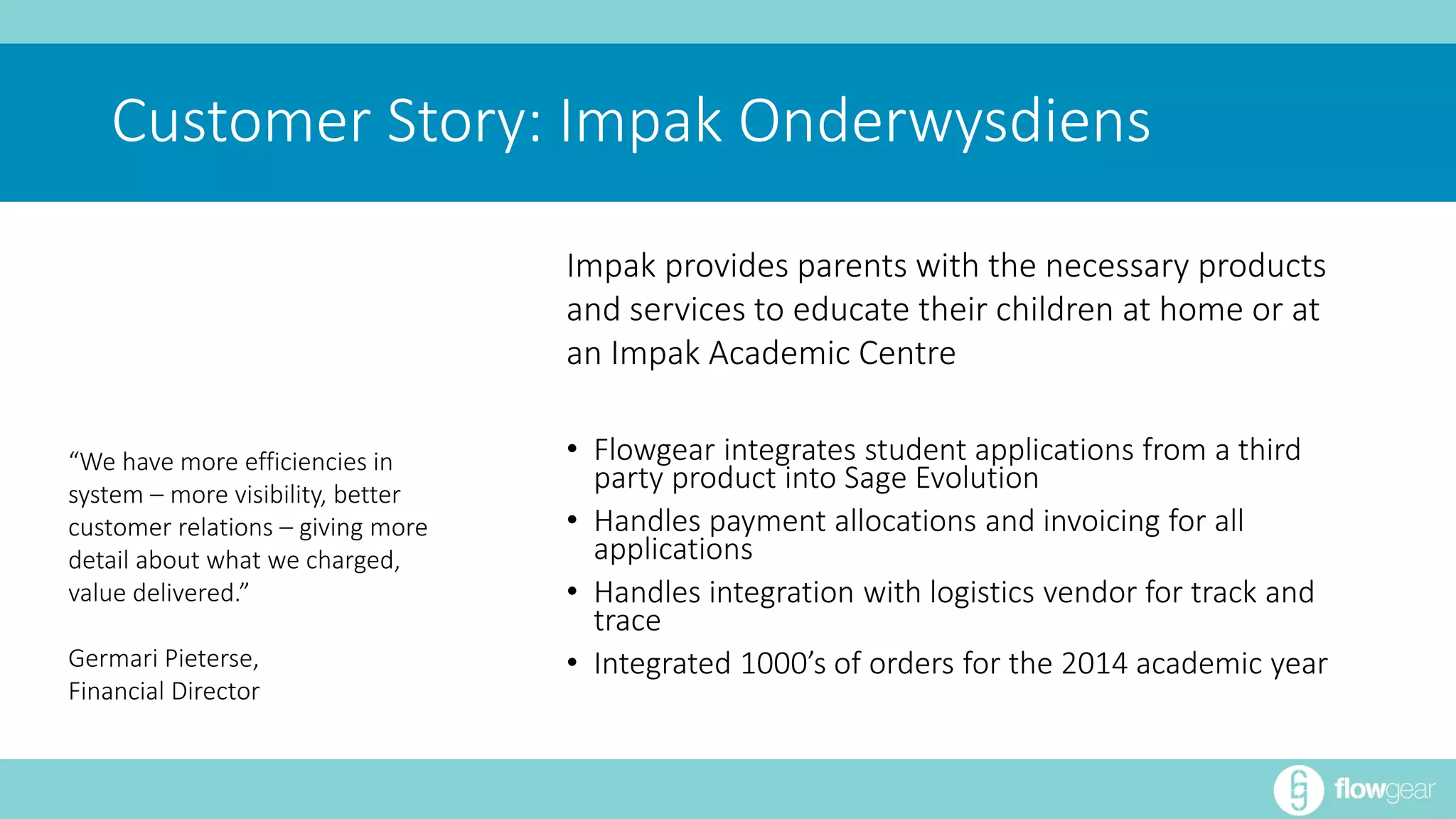 Customer Story: Impak Onderwysdiens 
• Flowgear integrates student applications from a third 
party product into Sage Evolution 
• Handles payment allocations and invoicing for all 
applications 
• Handles integration with logistics vendor for track and 
trace 
• Integrated 1000’s of orders for the 2014 academic year 
“We have more efficiencies in 
system – more visibility, better 
customer relations – giving more 
detail about what we charged, 
value delivered.” 
Germari Pieterse, 
Financial Director 
Impak provides parents with the necessary products 
and services to educate their children at home or at 
an Impak Academic Centre 
 