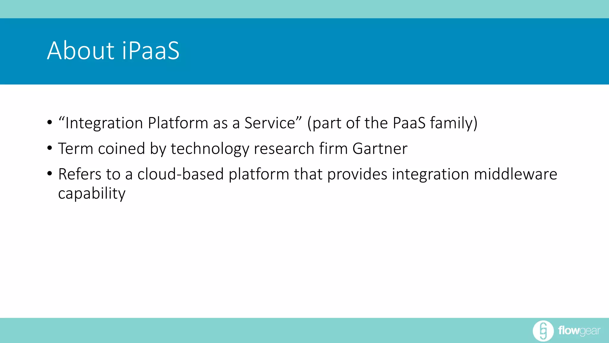About iPaaS 
• “Integration Platform as a Service” (part of the PaaS family) 
• Term coined by technology research firm Gartner 
• Refers to a cloud-based platform that provides integration middleware 
capability 
 