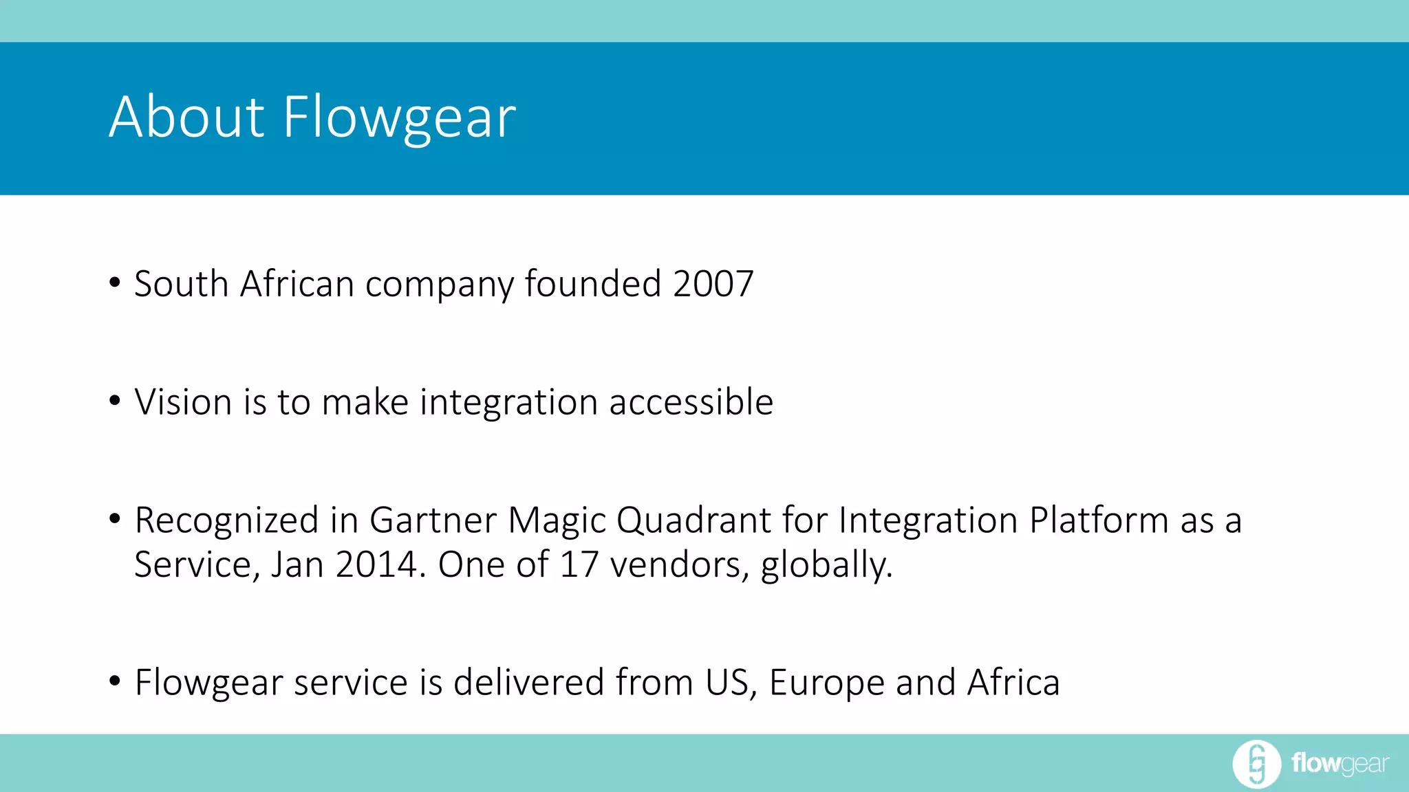 About Flowgear 
• South African company founded 2007 
• Vision is to make integration accessible 
• Recognized in Gartner Magic Quadrant for Integration Platform as a 
Service, Jan 2014. One of 17 vendors, globally. 
• Flowgear service is delivered from US, Europe and Africa 
 