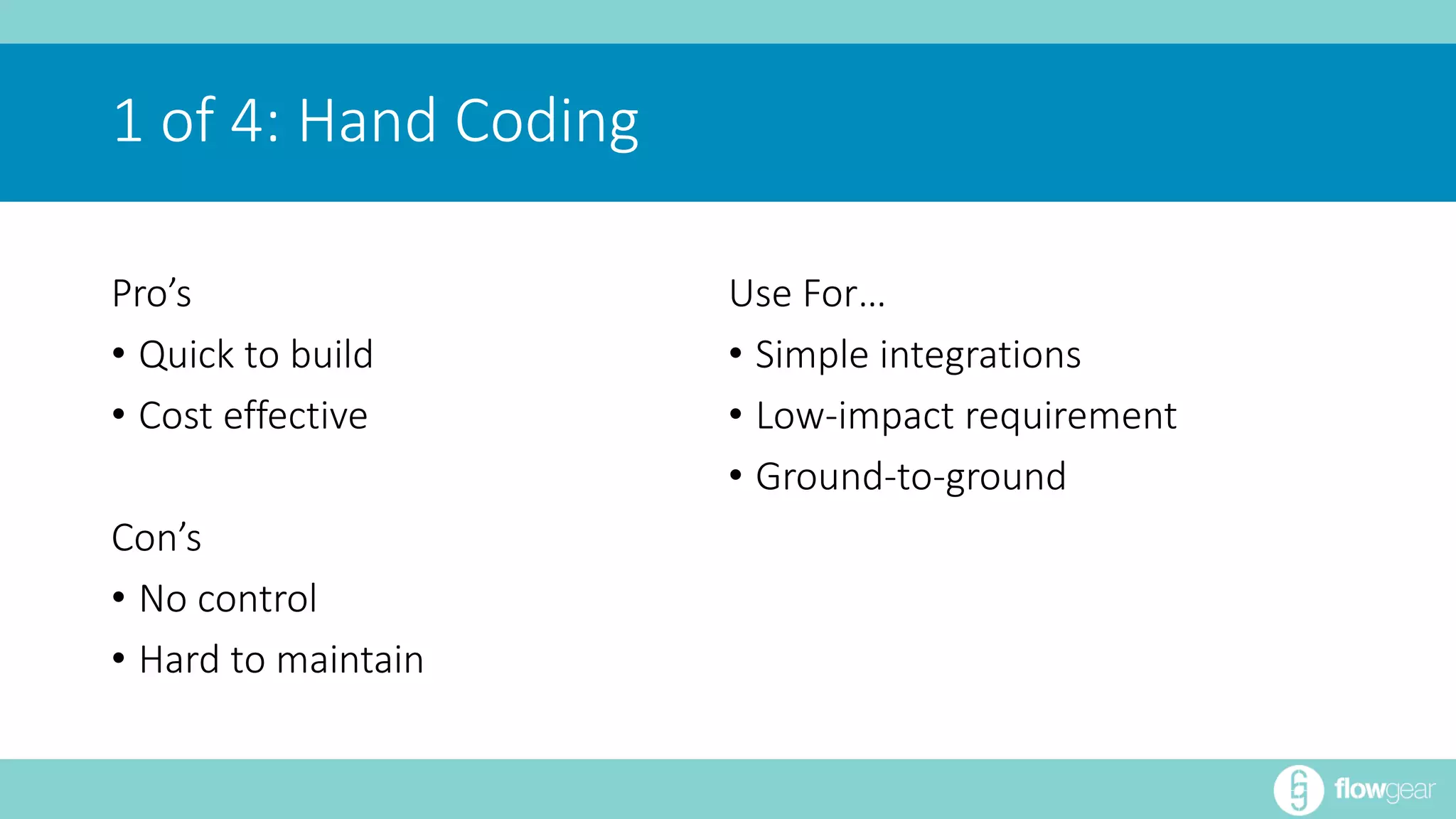 Pro’s 
• Quick to build 
• Cost effective 
Con’s 
• No control 
• Hard to maintain 
Use For… 
• Simple integrations 
• Low-impact requirement 
• Ground-to-ground 
1 of 4: Hand Coding 
 