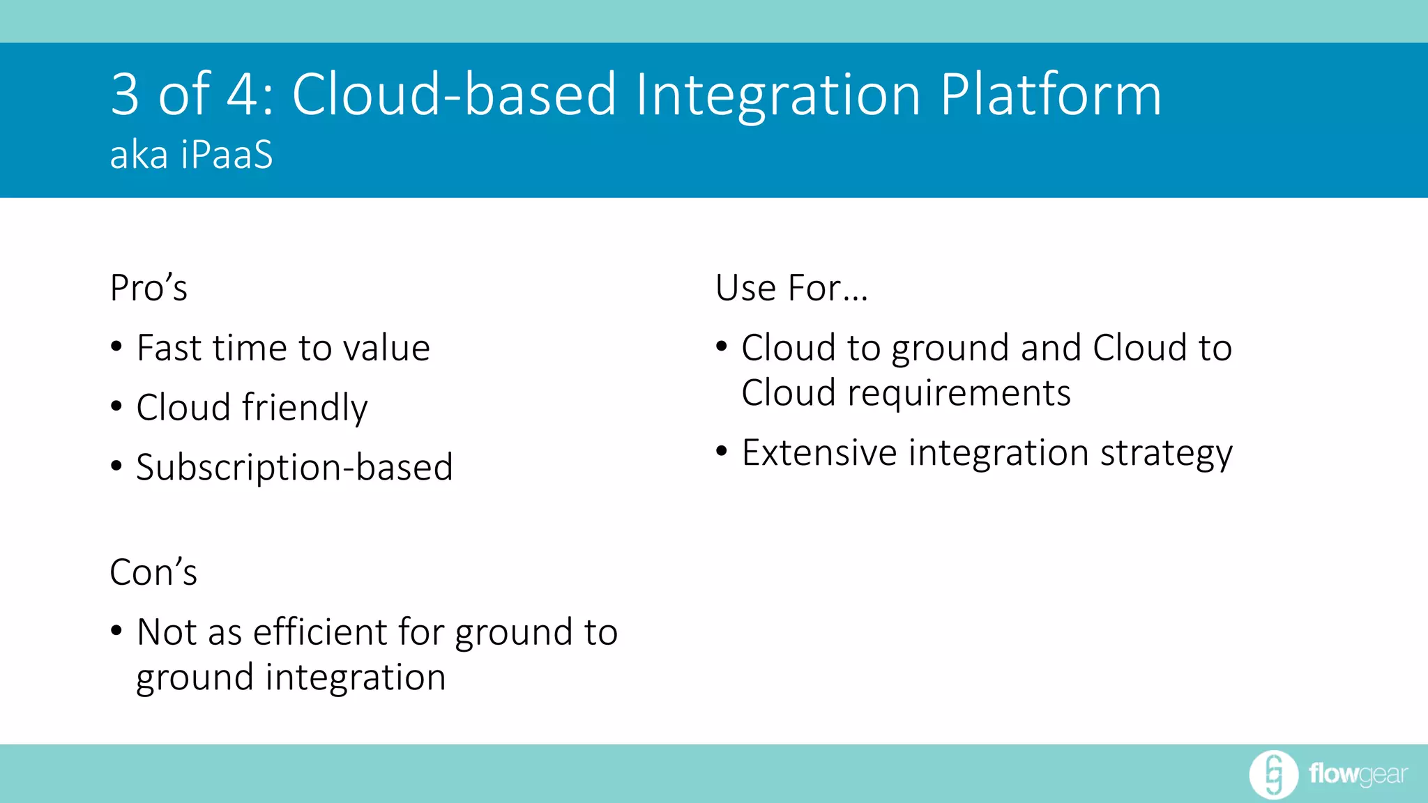 3 of 4: Cloud-based Integration Platform 
aka iPaaS 
Pro’s 
• Fast time to value 
• Cloud friendly 
• Subscription-based 
Con’s 
• Not as efficient for ground to 
ground integration 
Use For… 
• Cloud to ground and Cloud to 
Cloud requirements 
• Extensive integration strategy 
 