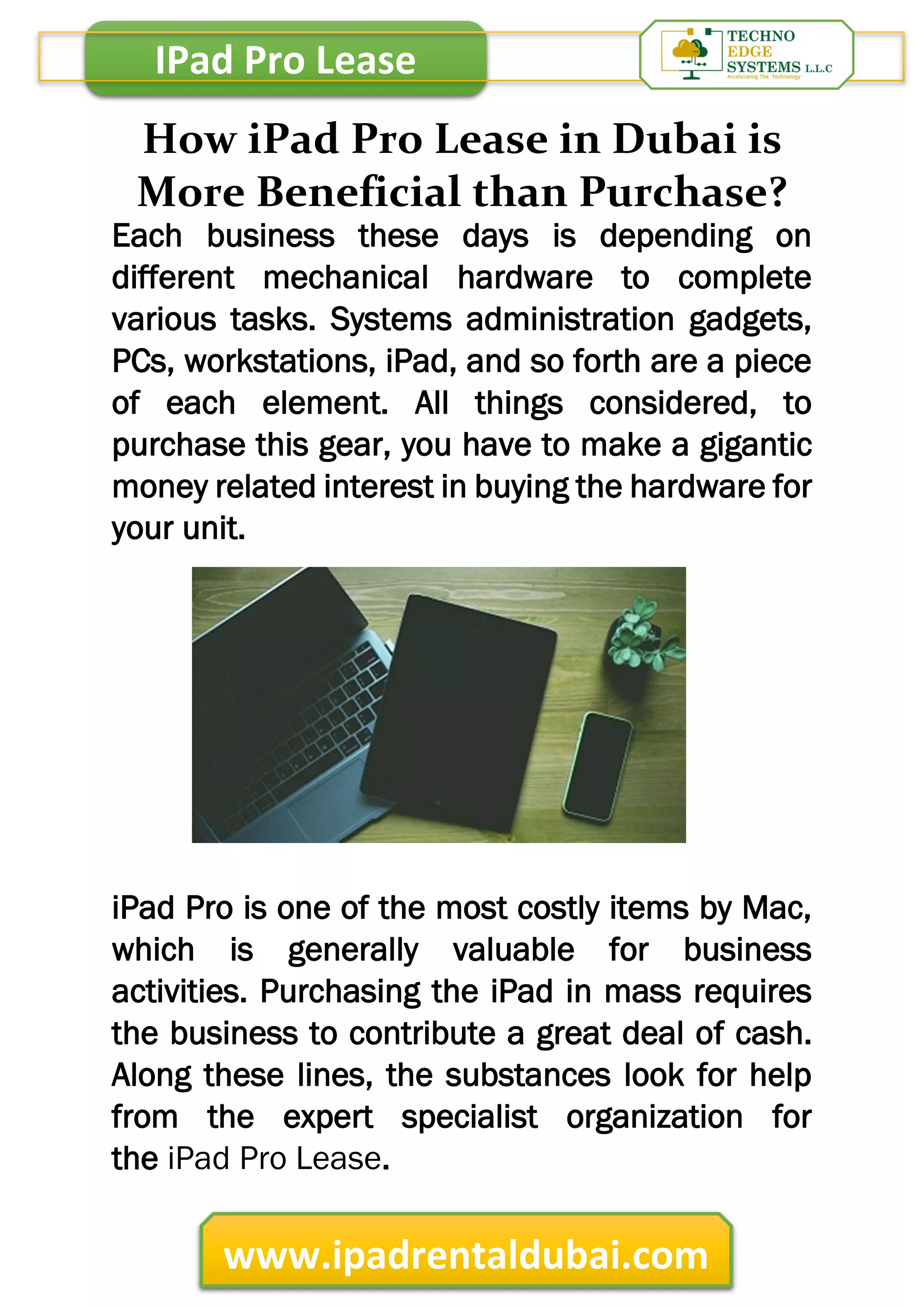 IPad Pro Lease
www.ipadrentaldubai.com
How iPad Pro Lease in Dubai is
More Beneficial than Purchase?
Each business these days is depending on
different mechanical hardware to complete
various tasks. Systems administration gadgets,
PCs, workstations, iPad, and so forth are a piece
of each element. All things considered, to
purchase this gear, you have to make a gigantic
money related interest in buying the hardware for
your unit.
iPad Pro is one of the most costly items by Mac,
which is generally valuable for business
activities. Purchasing the iPad in mass requires
the business to contribute a great deal of cash.
Along these lines, the substances look for help
from the expert specialist organization for
the iPad Pro Lease.
 