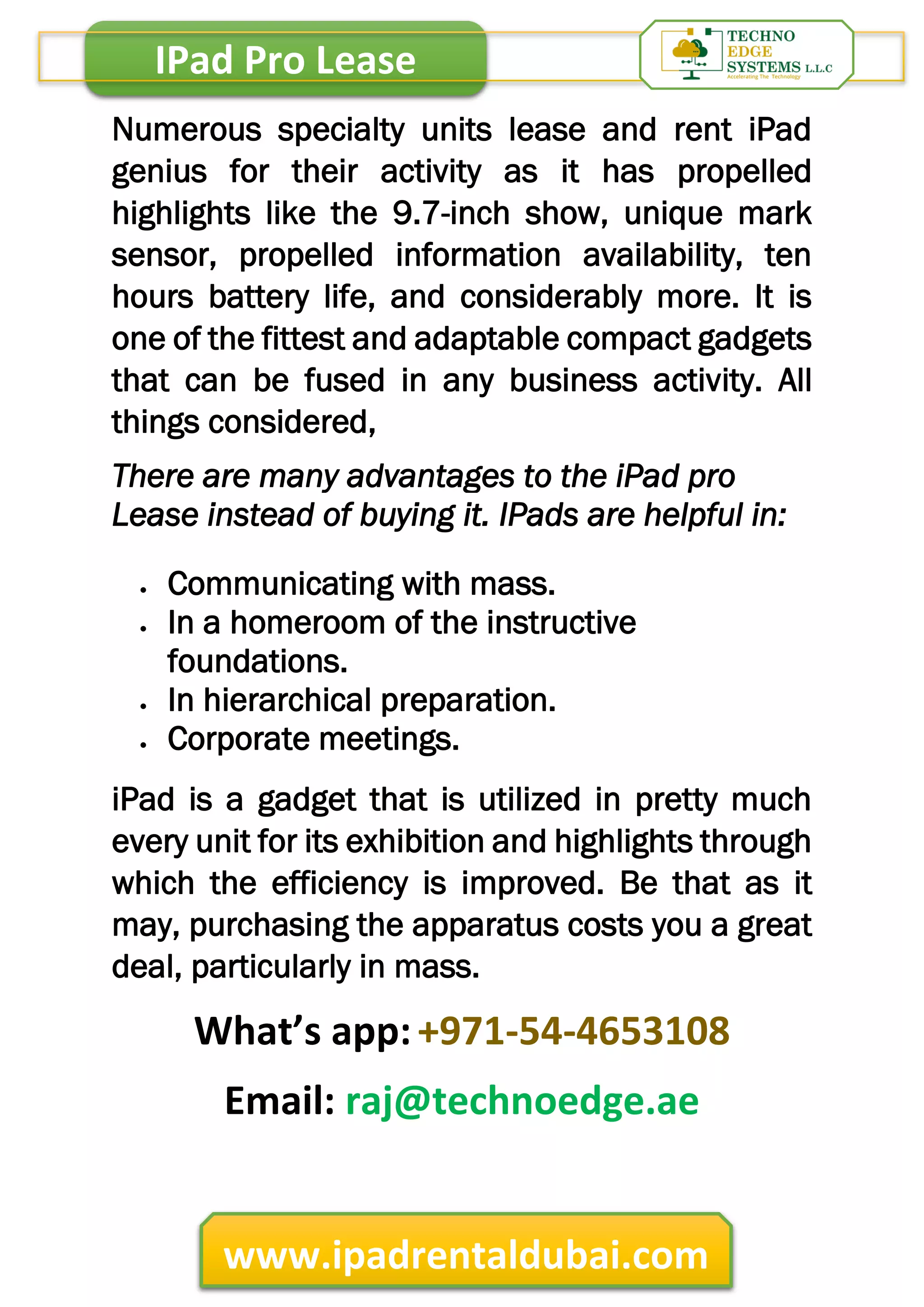 IPad Pro Lease
www.ipadrentaldubai.com
Numerous specialty units lease and rent iPad
genius for their activity as it has propelled
highlights like the 9.7-inch show, unique mark
sensor, propelled information availability, ten
hours battery life, and considerably more. It is
one of the fittest and adaptable compact gadgets
that can be fused in any business activity. All
things considered,
There are many advantages to the iPad pro
Lease instead of buying it. IPads are helpful in:
 Communicating with mass.
 In a homeroom of the instructive
foundations.
 In hierarchical preparation.
 Corporate meetings.
iPad is a gadget that is utilized in pretty much
every unit for its exhibition and highlights through
which the efficiency is improved. Be that as it
may, purchasing the apparatus costs you a great
deal, particularly in mass.
What’s app:+971-54-4653108
Email: raj@technoedge.ae
 