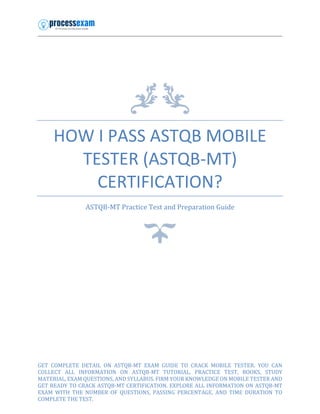 HOW I PASS ASTQB MOBILE
TESTER (ASTQB-MT)
CERTIFICATION?
ASTQB-MT Practice Test and Preparation Guide
GET COMPLETE DETAIL ON ASTQB-MT EXAM GUIDE TO CRACK MOBILE TESTER. YOU CAN
COLLECT ALL INFORMATION ON ASTQB-MT TUTORIAL, PRACTICE TEST, BOOKS, STUDY
MATERIAL, EXAM QUESTIONS, AND SYLLABUS. FIRM YOUR KNOWLEDGE ON MOBILE TESTER AND
GET READY TO CRACK ASTQB-MT CERTIFICATION. EXPLORE ALL INFORMATION ON ASTQB-MT
EXAM WITH THE NUMBER OF QUESTIONS, PASSING PERCENTAGE, AND TIME DURATION TO
COMPLETE THE TEST.
 