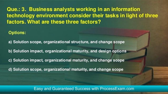 Que.: 3. Business analysts working in an information
technology environment consider their tasks in light of three
factors. What are these three factors?
Options:
a) Solution scope, organizational structure, and change scope
b) Solution impact, organizational maturity, and design options
c) Solution impact, organizational maturity, and change scope
d) Solution scope, organizational maturity, and change scope
 