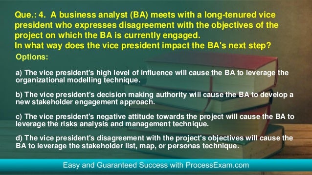 Que.: 4. A business analyst (BA) meets with a long-tenured vice
president who expresses disagreement with the objectives of the
project on which the BA is currently engaged.
In what way does the vice president impact the BA's next step?
Options:
a) The vice president's high level of influence will cause the BA to leverage the
organizational modelling technique.
b) The vice president's decision making authority will cause the BA to develop a
new stakeholder engagement approach.
c) The vice president's negative attitude towards the project will cause the BA to
leverage the risks analysis and management technique.
d) The vice president's disagreement with the project's objectives will cause the
BA to leverage the stakeholder list, map, or personas technique.
 