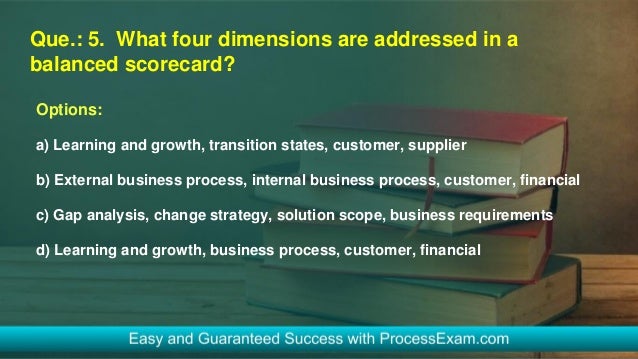Que.: 5. What four dimensions are addressed in a
balanced scorecard?
Options:
a) Learning and growth, transition states, customer, supplier
b) External business process, internal business process, customer, financial
c) Gap analysis, change strategy, solution scope, business requirements
d) Learning and growth, business process, customer, financial
 