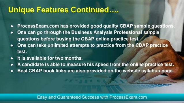 Unique Features Continued….
● ProcessExam.com has provided good quality CBAP sample questions.
● One can go through the Business Analysis Professional sample
questions before buying the CBAP online practice test.
● One can take unlimited attempts to practice from the CBAP practice
test.
● It is available for two months.
● A candidate is able to measure his speed from the online practice test.
● Best CBAP book links are also provided on the website syllabus page.
 