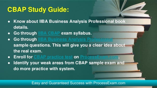 CBAP Study Guide:
● Know about IIBA Business Analysis Professional book
details.
● Go through IIBA CBAP exam syllabus.
● Go through IIBA Business Analysis Professional
sample questions. This will give you a clear idea about
the real exam.
● Enroll for CBAP practice test on ProcessExam.com.
● Identify your weak areas from CBAP sample exam and
do more practice with system.
 