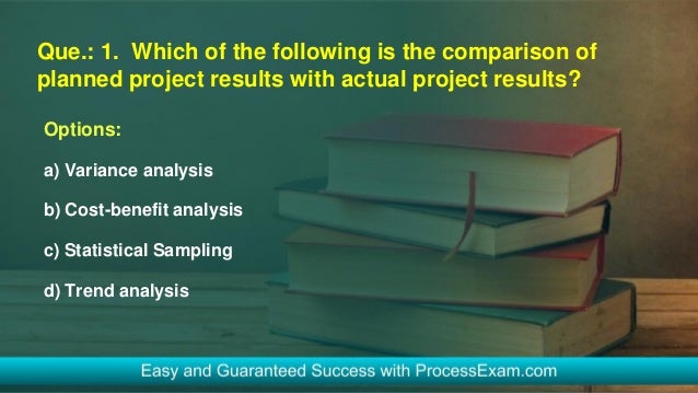 Que.: 1. Which of the following is the comparison of
planned project results with actual project results?
Options:
a) Variance analysis
b) Cost-benefit analysis
c) Statistical Sampling
d) Trend analysis
 