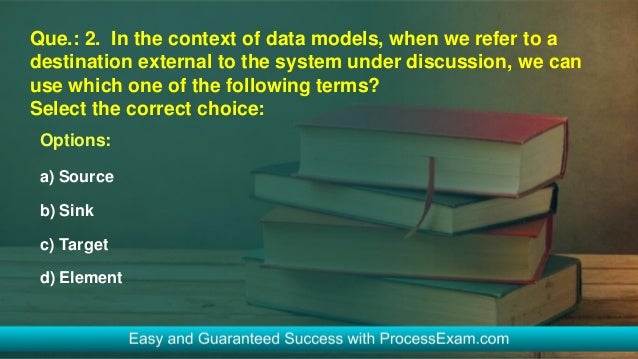 Que.: 2. In the context of data models, when we refer to a
destination external to the system under discussion, we can
use which one of the following terms?
Select the correct choice:
Options:
a) Source
b) Sink
c) Target
d) Element
 