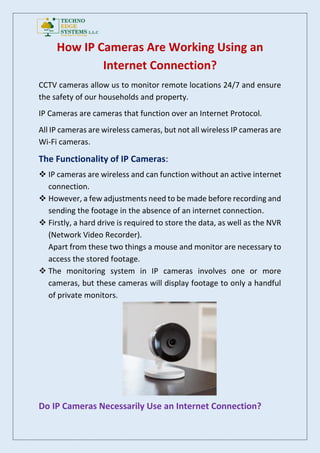 How IP Cameras Are Working Using an
Internet Connection?
CCTV cameras allow us to monitor remote locations 24/7 and ensure
the safety of our households and property.
IP Cameras are cameras that function over an Internet Protocol.
All IP cameras are wireless cameras, but not all wireless IP cameras are
Wi-Fi cameras.
The Functionality of IP Cameras:
 IP cameras are wireless and can function without an active internet
connection.
 However, a few adjustments need to be made before recording and
sending the footage in the absence of an internet connection.
 Firstly, a hard drive is required to store the data, as well as the NVR
(Network Video Recorder).
Apart from these two things a mouse and monitor are necessary to
access the stored footage.
 The monitoring system in IP cameras involves one or more
cameras, but these cameras will display footage to only a handful
of private monitors.
Do IP Cameras Necessarily Use an Internet Connection?
 