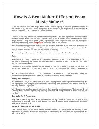 How Is A Beat Maker Different From
Music Maker?
Music has changed a lot over the past few years. The role of people in making good music remains
the debate. Every individual, be it a songwriter, music composer, music producer, or instrumentalist,
plays an im[portnat role in how the song will come out.
The idea of the song is the main form where the song starts. If the idea is good and is well-executed,
then the final produced song will also be great. Good music cannot be made with the efforts of one
single person. It requires a good lyricist, experienced sound engineers who can do mixing and
mastering of the song, and a song maker who looks after all the process.
What makes the song groovin? The beats are an important element in music production that can make
or break the music-making game. Just like sound engineers are experts of mixing and mastering the
track, a beatmaker is the one who will make beats of the song.
We can distinguish between a beatmaker and a music producer under the following criteria.
Role:
A beatmaker will come up with the drum patterns, melodies, and loops. A beatmaker would not
necessarily make the entire song. If he has made 8 beats that sound outstanding, he can give further
work to the music producer.
The role of a music producer is to arrange the loops, add verses, a bridge, or a chorus. If the producer
wants, they can add various musical instruments to the song to amplify the song or add a variation to
it.
A music arranger also plays an important role in arranging the pieces of music. This arrangement will
help the music producer to carry out the further steps of making music smoothly.
Adding New Elements:
A beatmaker will only make alterations in the beat. In comparison, a music producer will manage the
entire pre-production and post-production work of the song. A music maker will add new elements to
the song to make it enjoyable.
Many beatmakers are often questioned whether they are actual musicians or not? Beatmakers do not
fulfill any creative aspect in producing the song apart from providing the beats. A music producer, on
the other
Beat Maker As A Programmer:
Beatmakers back then were called programmers as they used to sequence the midi tracks,
synthesizers, drum machines, and programmed machines. Their role was to sequence, compose and
arrange the musical track.
Song Producer As A Record Maker:
When we watch a movie, we come to know the tasks handled by the movie director. Similarly, a song
is produced by a record maker who is keenly involved in making the track from the beginning until the
song's final stage.
 
