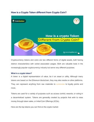 How is a Crypto Token different from Crypto Coin?
Cryptocurrency tokens and coins are two different forms of digital assets, both having
distinct characteristics with varied associated usages. Both are valuable tools in the
increasingly popular cryptocurrency industry but serve very different purposes.
What is a crypto token?
A token is a digital representation of value, be it an asset or utility. Although many
tokens are based on the Ethereum blockchain, they may also reside on other platforms.
They can represent anything from raw materials to currencies to loyalty points and
more.
Tokens are used for a variety of purposes such as access control, rewards, or voting in
a decentralized system. Tokens are generally created by projects that wish to raise
money through token sales, or Initial Coin Offerings (ICOs).
Here are the top tokens you can find on the crypto market:
 