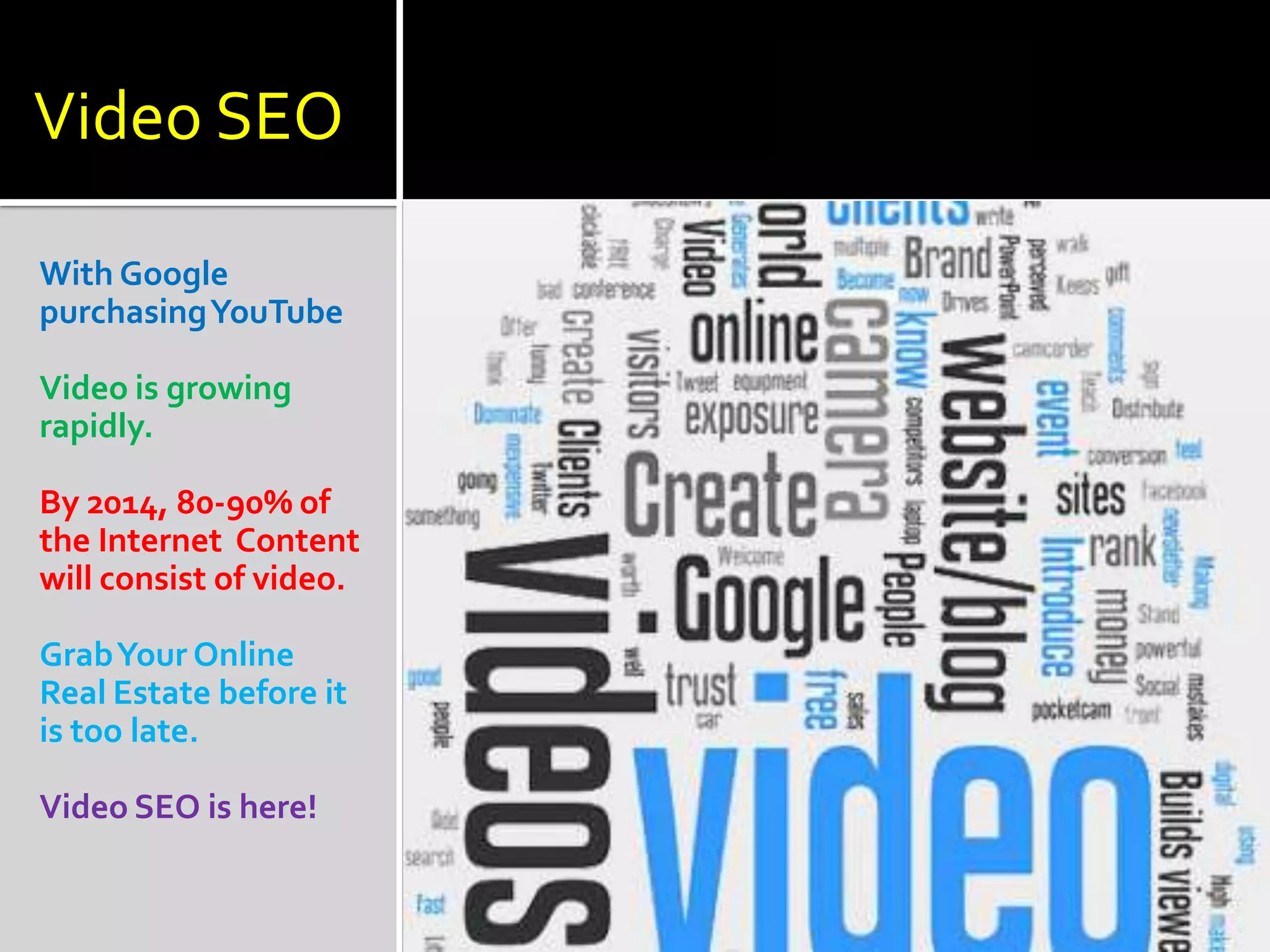 Video SEO

With Google
purchasing YouTube

Video is growing
rapidly.

By 2014, 80-90% of
the Internet Content
will consist of video.

Grab Your Online
Real Estate before it
is too late.

Video SEO is here!
 