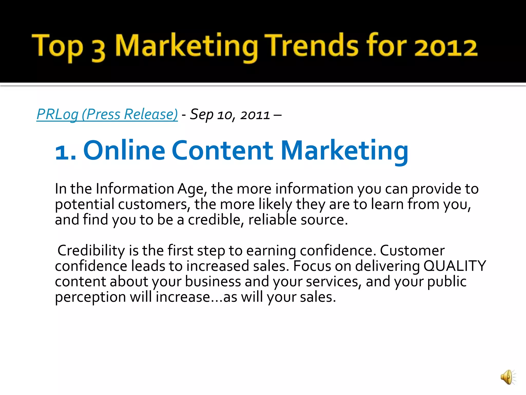 PRLog (Press Release) - Sep 10, 2011 –

  1. Online Content Marketing
  In the Information Age, the more information you can provide to
  potential customers, the more likely they are to learn from you,
  and find you to be a credible, reliable source.
  Credibility is the first step to earning confidence. Customer
  confidence leads to increased sales. Focus on delivering QUALITY
  content about your business and your services, and your public
  perception will increase…as will your sales.
 