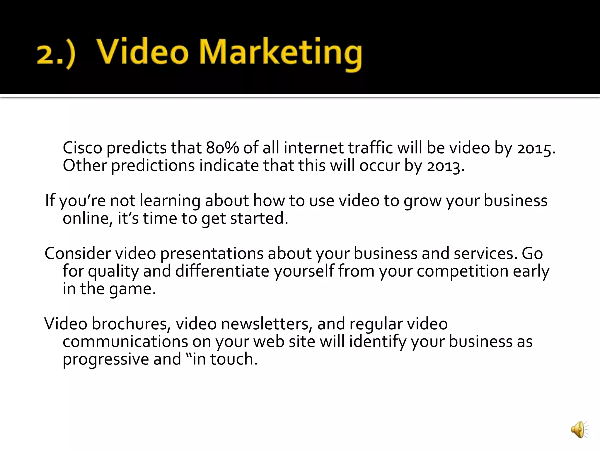 Cisco predicts that 80% of all internet traffic will be video by 2015.
  Other predictions indicate that this will occur by 2013.
If you’re not learning about how to use video to grow your business
   online, it’s time to get started.
Consider video presentations about your business and services. Go
  for quality and differentiate yourself from your competition early
  in the game.
Video brochures, video newsletters, and regular video
  communications on your web site will identify your business as
  progressive and “in touch.
 