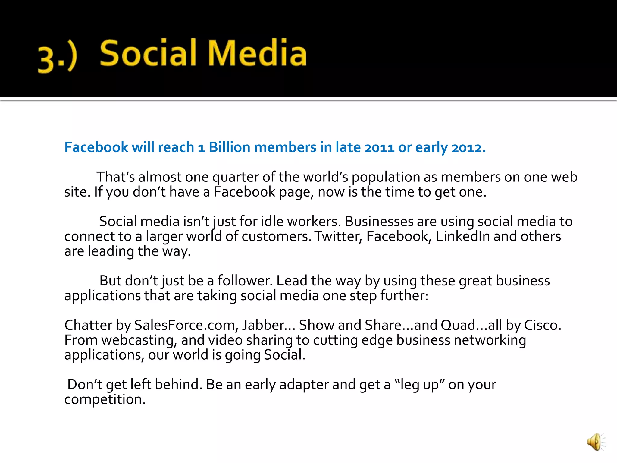 Facebook will reach 1 Billion members in late 2011 or early 2012.
       That’s almost one quarter of the world’s population as members on one web
site. If you don’t have a Facebook page, now is the time to get one.
      Social media isn’t just for idle workers. Businesses are using social media to
connect to a larger world of customers. Twitter, Facebook, LinkedIn and others
are leading the way.
      But don’t just be a follower. Lead the way by using these great business
applications that are taking social media one step further:
Chatter by SalesForce.com, Jabber… Show and Share…and Quad…all by Cisco.
From webcasting, and video sharing to cutting edge business networking
applications, our world is going Social.
Don’t get left behind. Be an early adapter and get a “leg up” on your
competition.
 