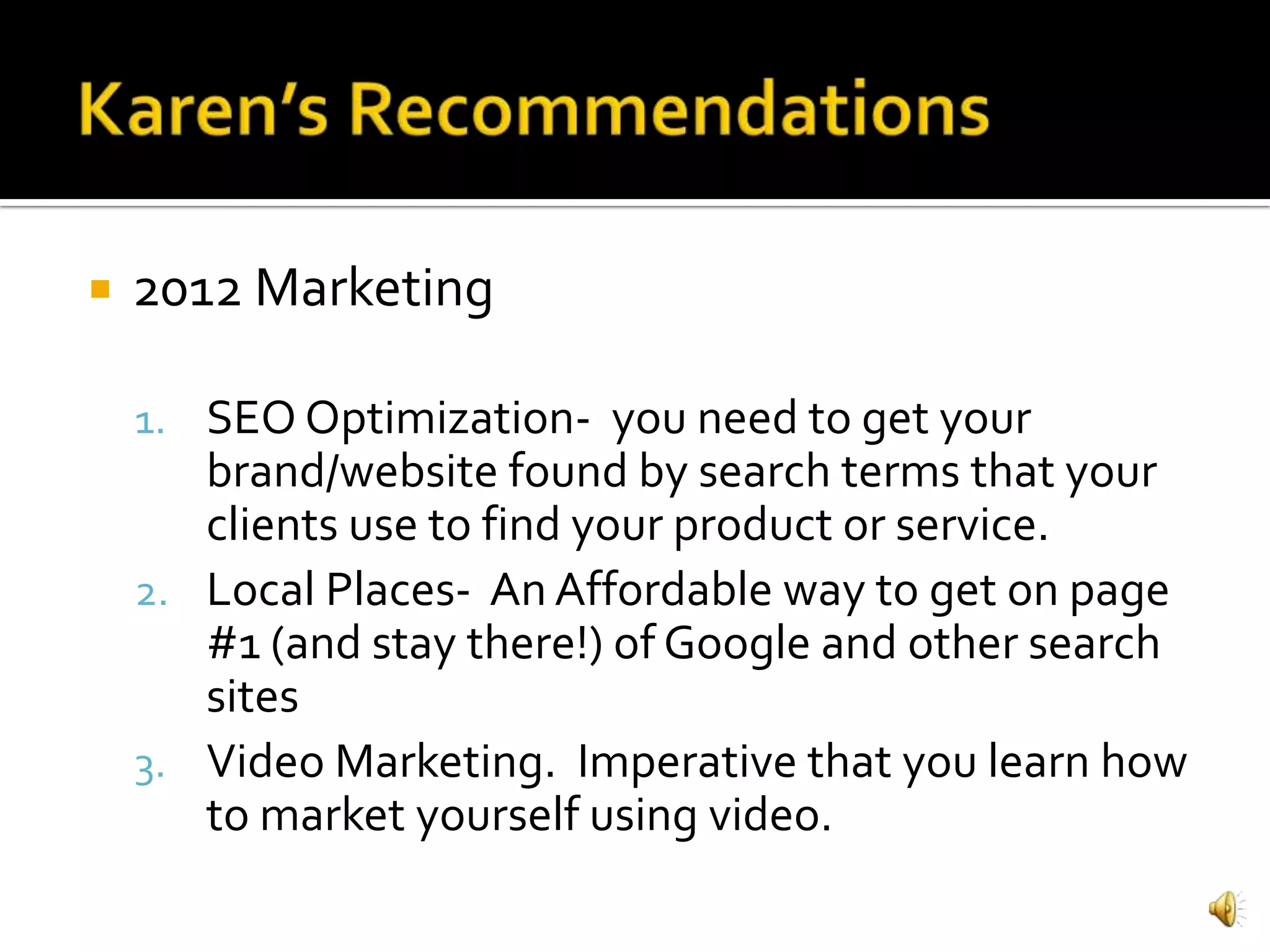    2012 Marketing

    1. SEO Optimization- you need to get your
       brand/website found by search terms that your
       clients use to find your product or service.
    2. Local Places- An Affordable way to get on page
       #1 (and stay there!) of Google and other search
       sites
    3. Video Marketing. Imperative that you learn how
       to market yourself using video.
 