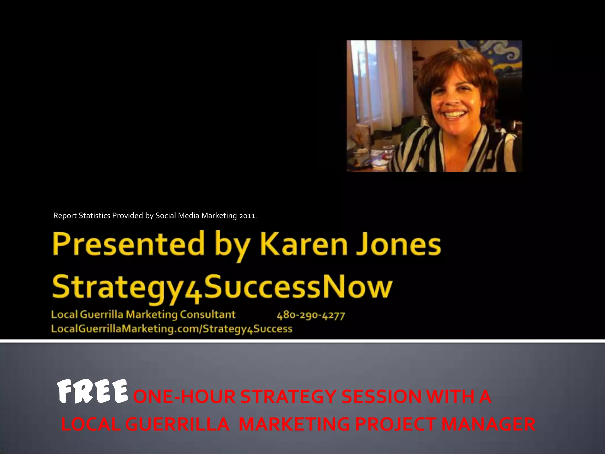 Report Statistics Provided by Social Media Marketing 2011.




FREE ONE-HOUR STRATEGY SESSION WITH A
  LOCAL GUERRILLA MARKETING PROJECT MANAGER
 