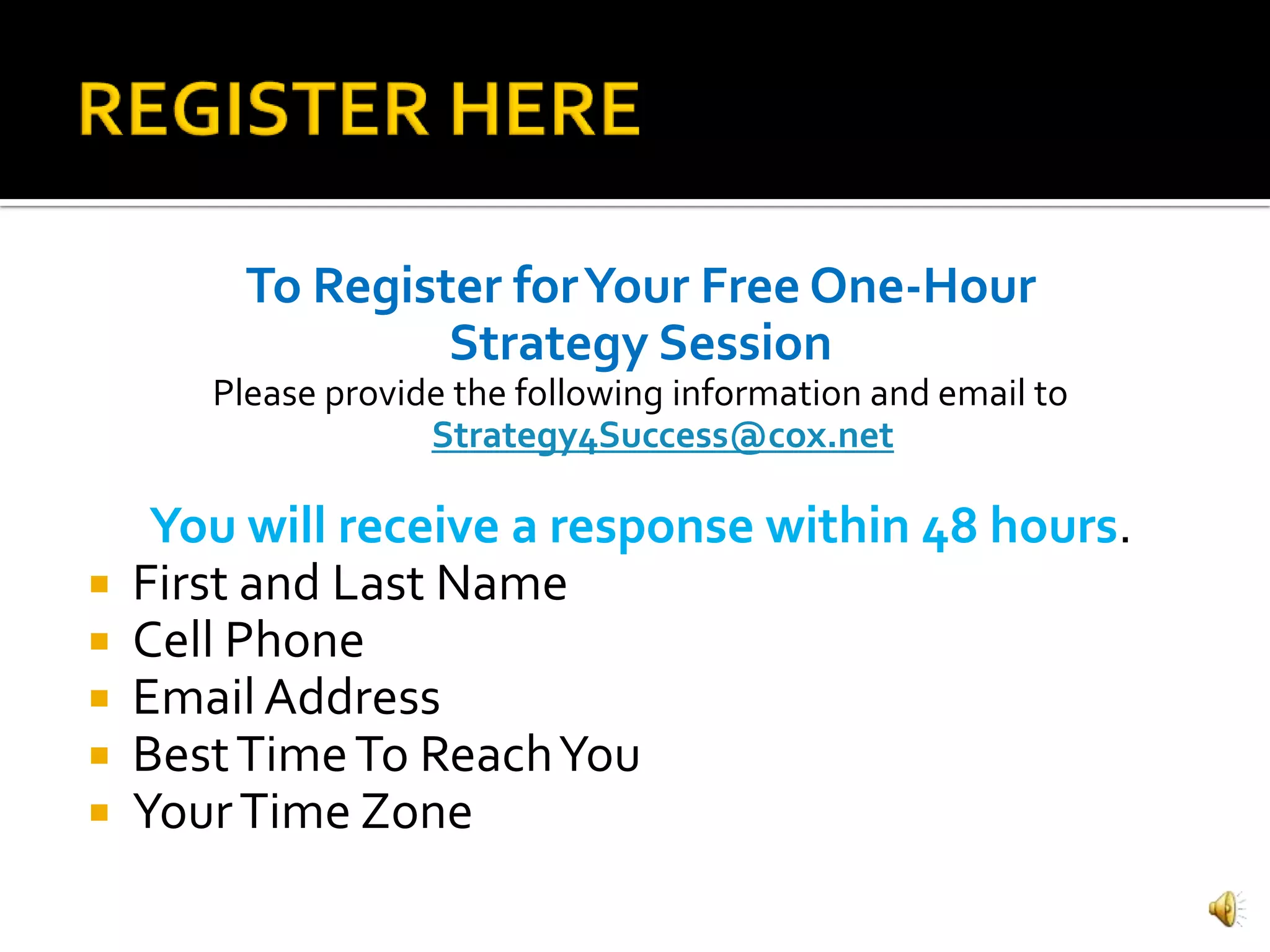 To Register for Your Free One-Hour
                  Strategy Session
       Please provide the following information and email to
                    Strategy4Success@cox.net

     You will receive a response within 48 hours.
   First and Last Name
   Cell Phone
   Email Address
   Best Time To Reach You
   Your Time Zone
 