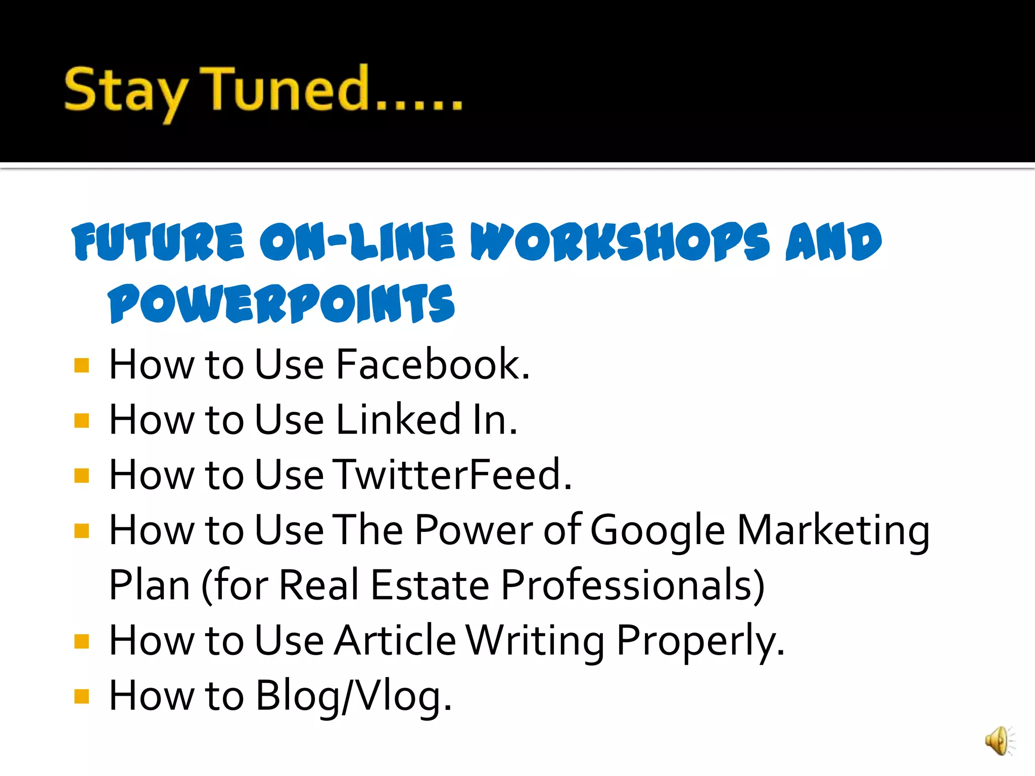 Future On-Line Workshops and
 Powerpoints
   How to Use Facebook.
   How to Use Linked In.
   How to Use TwitterFeed.
   How to Use The Power of Google Marketing
    Plan (for Real Estate Professionals)
   How to Use Article Writing Properly.
   How to Blog/Vlog.
 