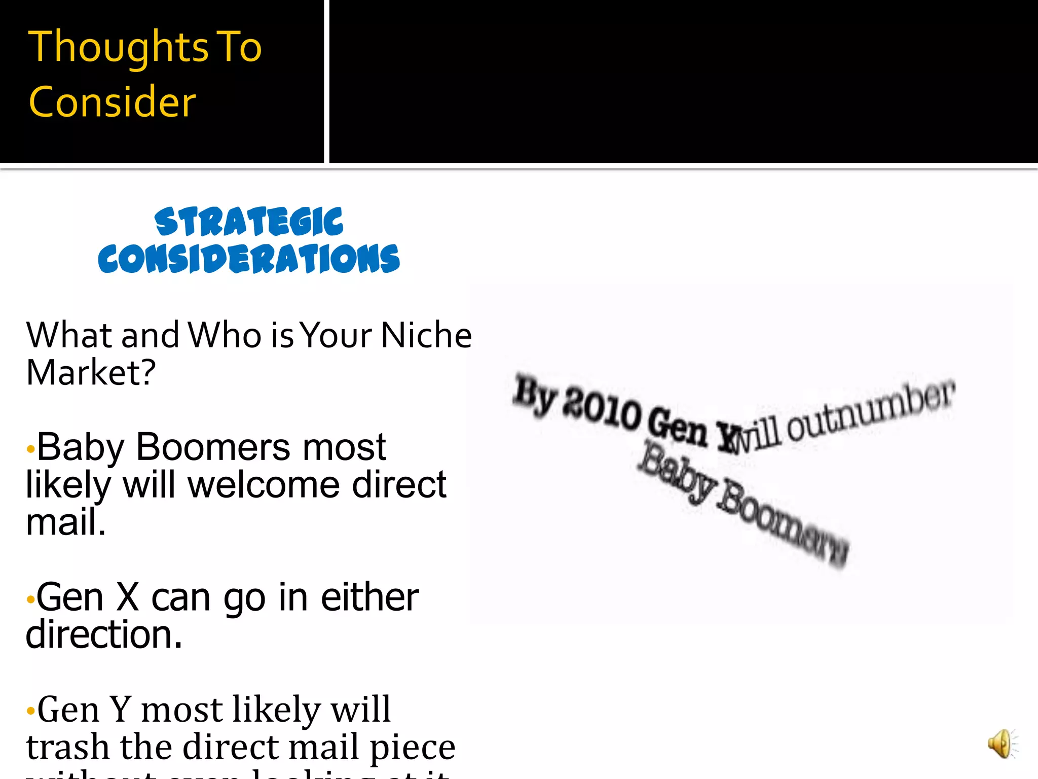Thoughts To
Consider

      Strategic
    Considerations
What and Who is Your Niche
Market?
•Baby  Boomers most
likely will welcome direct
mail.
•Gen  X can go in either
direction.
•Gen Y most likely will
trash the direct mail piece
 