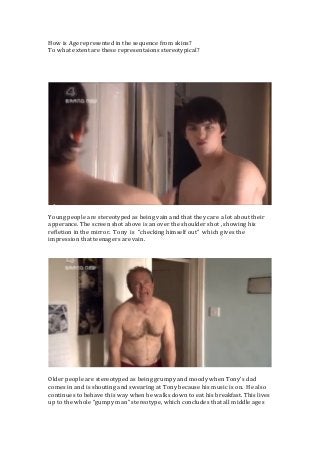 How	
  is	
  Age	
  represented	
  in	
  the	
  sequence	
  from	
  skins?	
  
To	
  what	
  extent	
  are	
  these	
  representaions	
  stereotypical?	
  	
  
	
  
	
  
	
  

	
  
Young	
  people	
  are	
  stereotyped	
  as	
  being	
  vain	
  and	
  that	
  they	
  care	
  a	
  lot	
  about	
  their	
  
apperance.	
  The	
  screen	
  shot	
  above	
  is	
  an	
  over	
  the	
  shoulder	
  shot	
  ,	
  showing	
  his	
  
refletion	
  in	
  the	
  mirror.	
  	
  Tony	
  	
  is	
  	
  ”checking	
  himself	
  out”	
  	
  which	
  gives	
  the	
  
impression	
  that	
  teenagers	
  are	
  vain.	
  	
  	
  
	
  
	
  

	
  
Older	
  people	
  are	
  stereotyped	
  as	
  being	
  grumpy	
  and	
  moody	
  when	
  Tony’s	
  dad	
  
comes	
  in	
  and	
  is	
  shouting	
  and	
  swearing	
  at	
  Tony	
  because	
  his	
  music	
  is	
  on.	
  	
  He	
  also	
  
continues	
  to	
  behave	
  this	
  way	
  when	
  he	
  walks	
  down	
  to	
  eat	
  his	
  breakfast.	
  This	
  lives	
  
up	
  to	
  the	
  whole	
  “gumpy	
  man”	
  stereotype,	
  which	
  concludes	
  that	
  all	
  middle	
  ages	
  

	
  

 