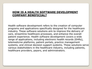 HOW IS A HEALTH SOFTWARE DEVELOPMENT
COMPANY BENEFICIAL?
Health software development refers to the creation of computer
programs and applications specifically designed for the healthcare
industry. These software solutions aim to improve the delivery of
care, streamline healthcare processes, and enhance the overall
patient experience. Health software development covers a wide
range of applications, including electronic health records (EHRs),
telemedicine platforms, patient portals, practice management
systems, and clinical decision support systems. These solutions serve
various stakeholders in the healthcare industry, including patients,
healthcare providers, payers, and administrators.
 