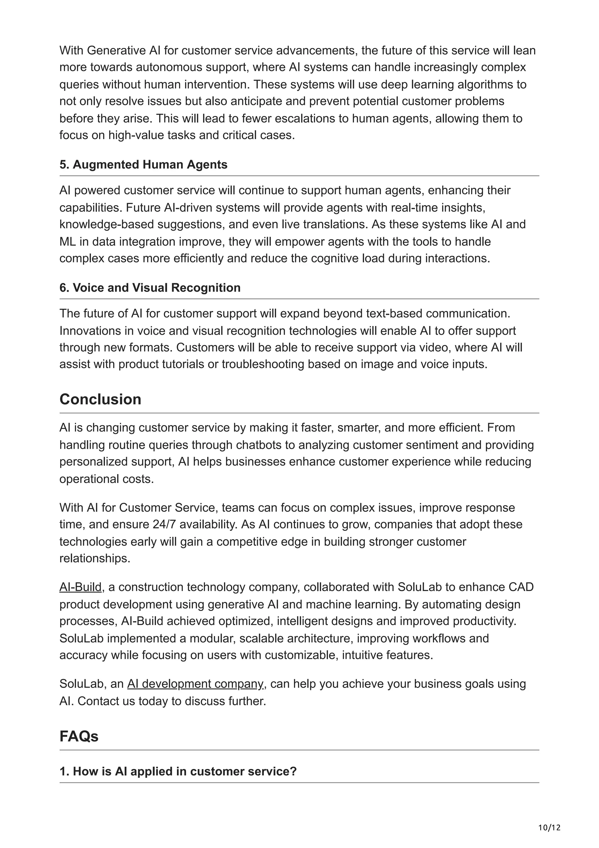 10/12
With Generative AI for customer service advancements, the future of this service will lean
more towards autonomous support, where AI systems can handle increasingly complex
queries without human intervention. These systems will use deep learning algorithms to
not only resolve issues but also anticipate and prevent potential customer problems
before they arise. This will lead to fewer escalations to human agents, allowing them to
focus on high-value tasks and critical cases.
5. Augmented Human Agents
AI powered customer service will continue to support human agents, enhancing their
capabilities. Future AI-driven systems will provide agents with real-time insights,
knowledge-based suggestions, and even live translations. As these systems like AI and
ML in data integration improve, they will empower agents with the tools to handle
complex cases more efficiently and reduce the cognitive load during interactions.
6. Voice and Visual Recognition
The future of AI for customer support will expand beyond text-based communication.
Innovations in voice and visual recognition technologies will enable AI to offer support
through new formats. Customers will be able to receive support via video, where AI will
assist with product tutorials or troubleshooting based on image and voice inputs.
Conclusion
AI is changing customer service by making it faster, smarter, and more efficient. From
handling routine queries through chatbots to analyzing customer sentiment and providing
personalized support, AI helps businesses enhance customer experience while reducing
operational costs.
With AI for Customer Service, teams can focus on complex issues, improve response
time, and ensure 24/7 availability. As AI continues to grow, companies that adopt these
technologies early will gain a competitive edge in building stronger customer
relationships.
AI-Build, a construction technology company, collaborated with SoluLab to enhance CAD
product development using generative AI and machine learning. By automating design
processes, AI-Build achieved optimized, intelligent designs and improved productivity.
SoluLab implemented a modular, scalable architecture, improving workflows and
accuracy while focusing on users with customizable, intuitive features.
SoluLab, an AI development company, can help you achieve your business goals using
AI. Contact us today to discuss further.
FAQs
1. How is AI applied in customer service?
 