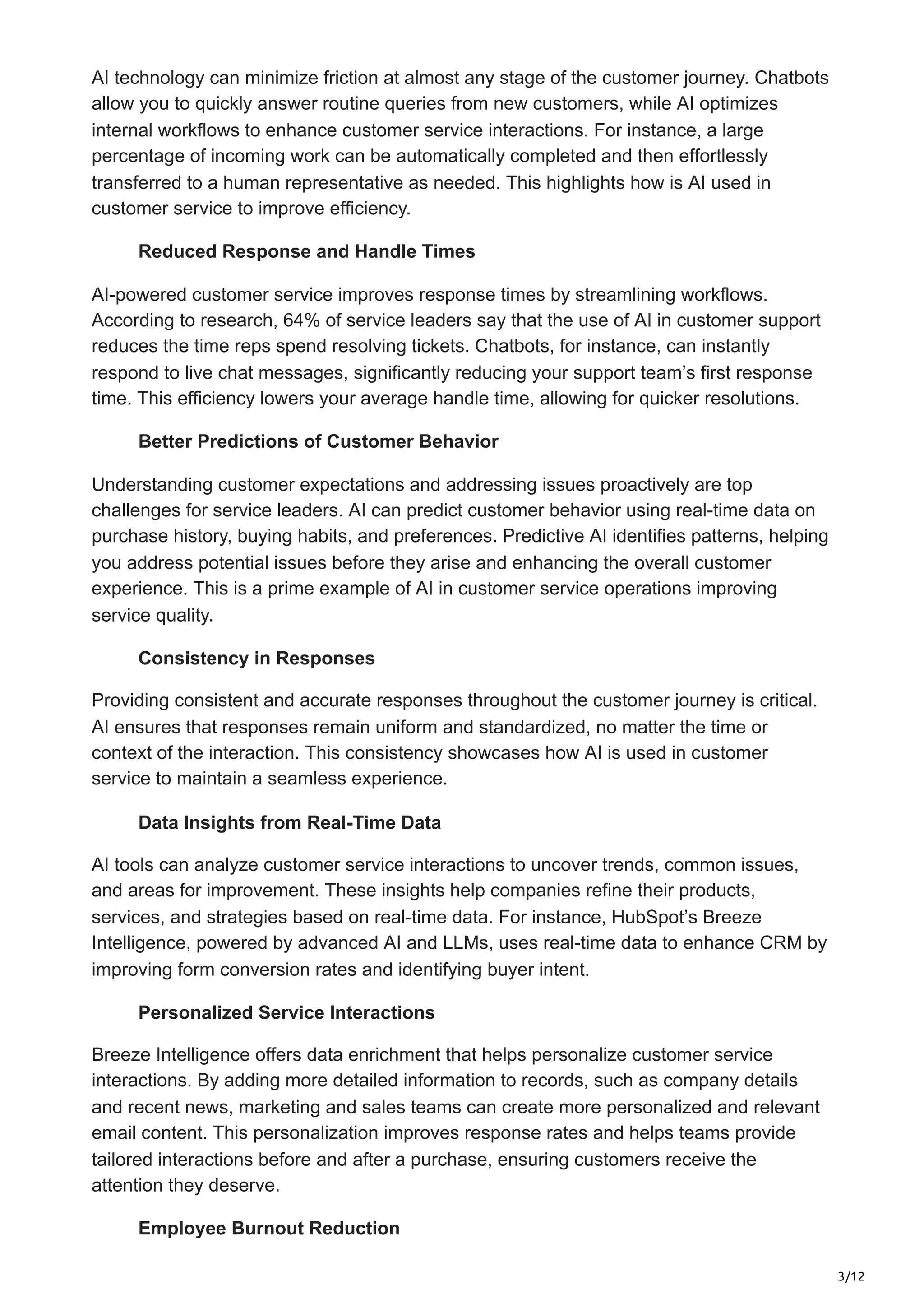 3/12
AI technology can minimize friction at almost any stage of the customer journey. Chatbots
allow you to quickly answer routine queries from new customers, while AI optimizes
internal workflows to enhance customer service interactions. For instance, a large
percentage of incoming work can be automatically completed and then effortlessly
transferred to a human representative as needed. This highlights how is AI used in
customer service to improve efficiency.
Reduced Response and Handle Times
AI-powered customer service improves response times by streamlining workflows.
According to research, 64% of service leaders say that the use of AI in customer support
reduces the time reps spend resolving tickets. Chatbots, for instance, can instantly
respond to live chat messages, significantly reducing your support team’s first response
time. This efficiency lowers your average handle time, allowing for quicker resolutions.
Better Predictions of Customer Behavior
Understanding customer expectations and addressing issues proactively are top
challenges for service leaders. AI can predict customer behavior using real-time data on
purchase history, buying habits, and preferences. Predictive AI identifies patterns, helping
you address potential issues before they arise and enhancing the overall customer
experience. This is a prime example of AI in customer service operations improving
service quality.
Consistency in Responses
Providing consistent and accurate responses throughout the customer journey is critical.
AI ensures that responses remain uniform and standardized, no matter the time or
context of the interaction. This consistency showcases how AI is used in customer
service to maintain a seamless experience.
Data Insights from Real-Time Data
AI tools can analyze customer service interactions to uncover trends, common issues,
and areas for improvement. These insights help companies refine their products,
services, and strategies based on real-time data. For instance, HubSpot’s Breeze
Intelligence, powered by advanced AI and LLMs, uses real-time data to enhance CRM by
improving form conversion rates and identifying buyer intent.
Personalized Service Interactions
Breeze Intelligence offers data enrichment that helps personalize customer service
interactions. By adding more detailed information to records, such as company details
and recent news, marketing and sales teams can create more personalized and relevant
email content. This personalization improves response rates and helps teams provide
tailored interactions before and after a purchase, ensuring customers receive the
attention they deserve.
Employee Burnout Reduction
 