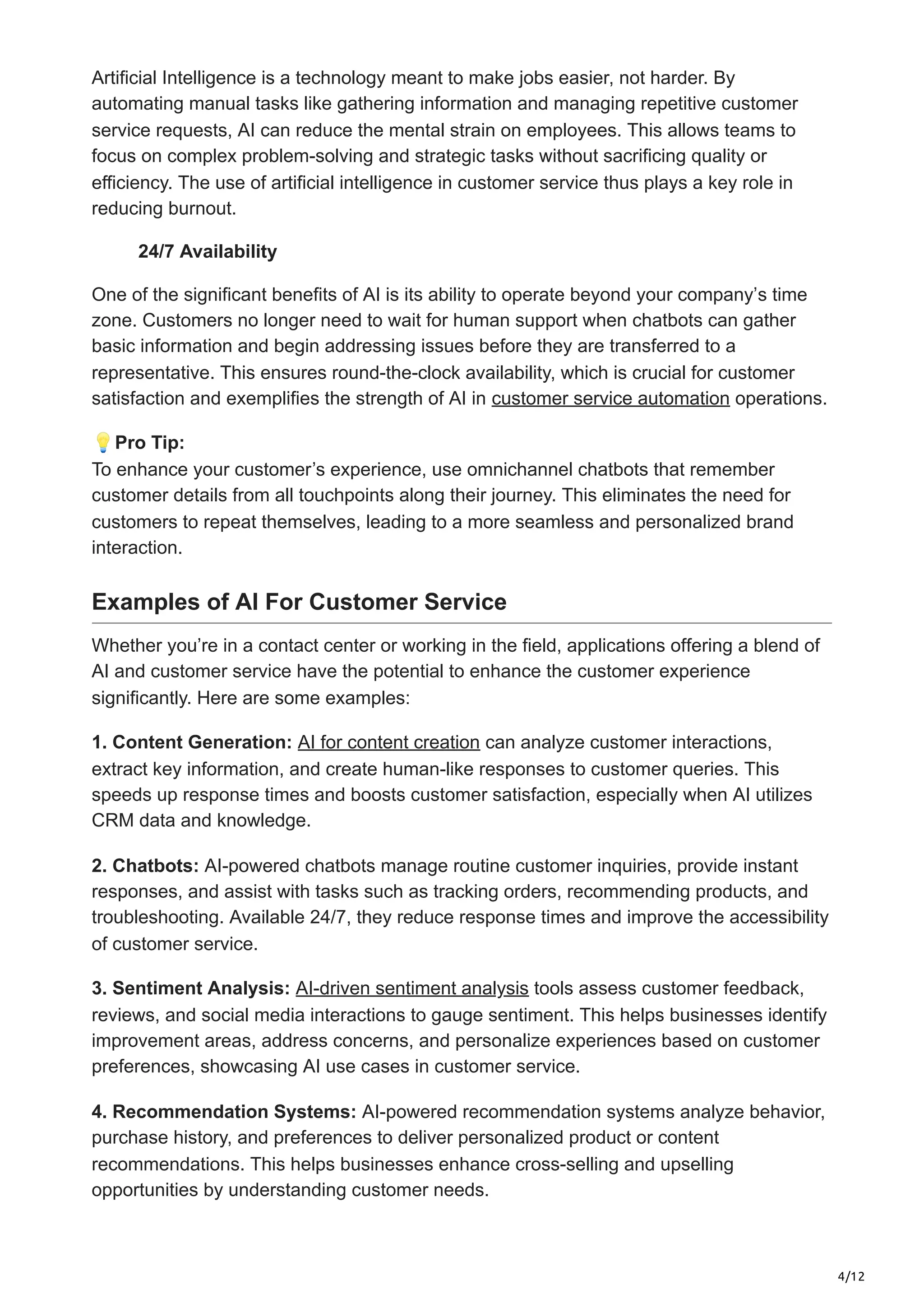4/12
Artificial Intelligence is a technology meant to make jobs easier, not harder. By
automating manual tasks like gathering information and managing repetitive customer
service requests, AI can reduce the mental strain on employees. This allows teams to
focus on complex problem-solving and strategic tasks without sacrificing quality or
efficiency. The use of artificial intelligence in customer service thus plays a key role in
reducing burnout.
24/7 Availability
One of the significant benefits of AI is its ability to operate beyond your company’s time
zone. Customers no longer need to wait for human support when chatbots can gather
basic information and begin addressing issues before they are transferred to a
representative. This ensures round-the-clock availability, which is crucial for customer
satisfaction and exemplifies the strength of AI in customer service automation operations.
💡Pro Tip:
To enhance your customer’s experience, use omnichannel chatbots that remember
customer details from all touchpoints along their journey. This eliminates the need for
customers to repeat themselves, leading to a more seamless and personalized brand
interaction.
Examples of AI For Customer Service
Whether you’re in a contact center or working in the field, applications offering a blend of
AI and customer service have the potential to enhance the customer experience
significantly. Here are some examples:
1. Content Generation: AI for content creation can analyze customer interactions,
extract key information, and create human-like responses to customer queries. This
speeds up response times and boosts customer satisfaction, especially when AI utilizes
CRM data and knowledge.
2. Chatbots: AI-powered chatbots manage routine customer inquiries, provide instant
responses, and assist with tasks such as tracking orders, recommending products, and
troubleshooting. Available 24/7, they reduce response times and improve the accessibility
of customer service.
3. Sentiment Analysis: AI-driven sentiment analysis tools assess customer feedback,
reviews, and social media interactions to gauge sentiment. This helps businesses identify
improvement areas, address concerns, and personalize experiences based on customer
preferences, showcasing AI use cases in customer service.
4. Recommendation Systems: AI-powered recommendation systems analyze behavior,
purchase history, and preferences to deliver personalized product or content
recommendations. This helps businesses enhance cross-selling and upselling
opportunities by understanding customer needs.
 