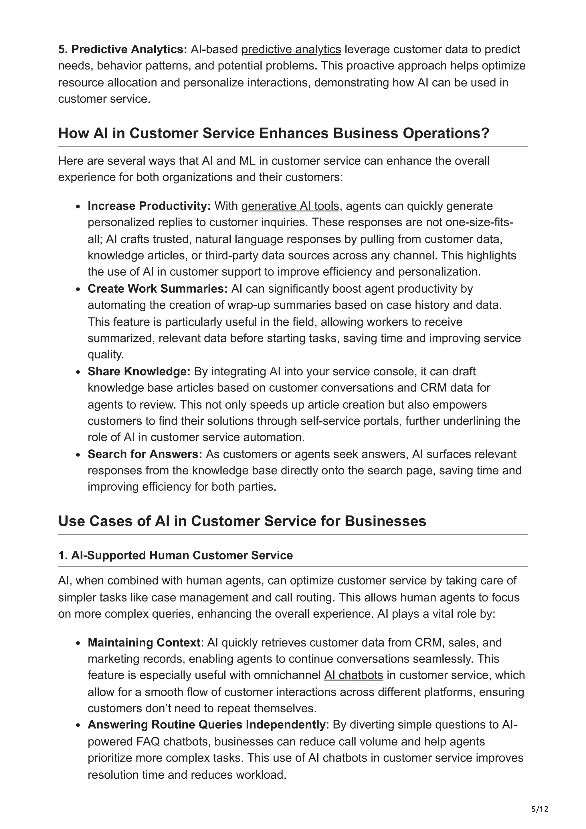 5/12
5. Predictive Analytics: AI-based predictive analytics leverage customer data to predict
needs, behavior patterns, and potential problems. This proactive approach helps optimize
resource allocation and personalize interactions, demonstrating how AI can be used in
customer service.
How AI in Customer Service Enhances Business Operations?
Here are several ways that AI and ML in customer service can enhance the overall
experience for both organizations and their customers:
Increase Productivity: With generative AI tools, agents can quickly generate
personalized replies to customer inquiries. These responses are not one-size-fits-
all; AI crafts trusted, natural language responses by pulling from customer data,
knowledge articles, or third-party data sources across any channel. This highlights
the use of AI in customer support to improve efficiency and personalization.
Create Work Summaries: AI can significantly boost agent productivity by
automating the creation of wrap-up summaries based on case history and data.
This feature is particularly useful in the field, allowing workers to receive
summarized, relevant data before starting tasks, saving time and improving service
quality.
Share Knowledge: By integrating AI into your service console, it can draft
knowledge base articles based on customer conversations and CRM data for
agents to review. This not only speeds up article creation but also empowers
customers to find their solutions through self-service portals, further underlining the
role of AI in customer service automation.
Search for Answers: As customers or agents seek answers, AI surfaces relevant
responses from the knowledge base directly onto the search page, saving time and
improving efficiency for both parties.
Use Cases of AI in Customer Service for Businesses
1. AI-Supported Human Customer Service
AI, when combined with human agents, can optimize customer service by taking care of
simpler tasks like case management and call routing. This allows human agents to focus
on more complex queries, enhancing the overall experience. AI plays a vital role by:
Maintaining Context: AI quickly retrieves customer data from CRM, sales, and
marketing records, enabling agents to continue conversations seamlessly. This
feature is especially useful with omnichannel AI chatbots in customer service, which
allow for a smooth flow of customer interactions across different platforms, ensuring
customers don’t need to repeat themselves.
Answering Routine Queries Independently: By diverting simple questions to AI-
powered FAQ chatbots, businesses can reduce call volume and help agents
prioritize more complex tasks. This use of AI chatbots in customer service improves
resolution time and reduces workload.
 