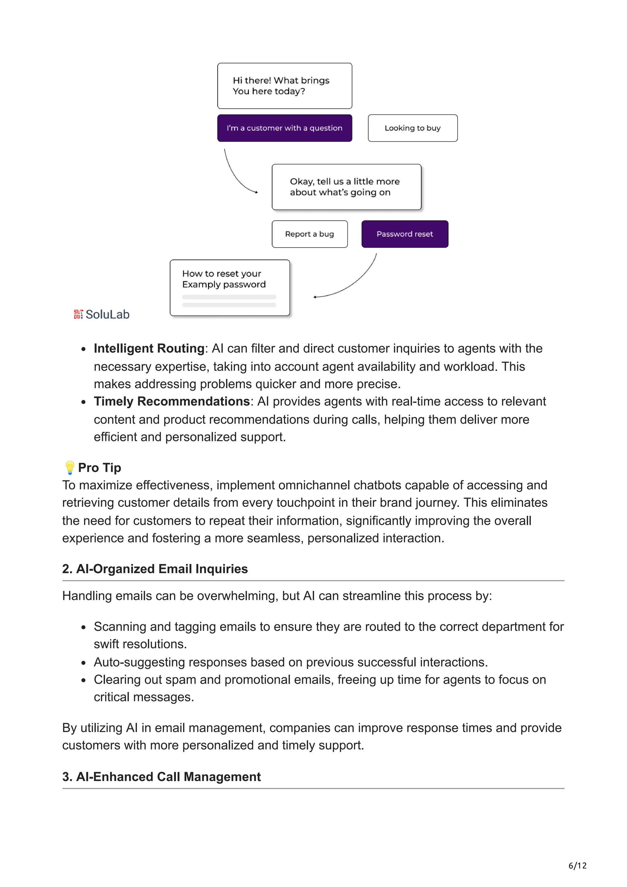 6/12
Intelligent Routing: AI can filter and direct customer inquiries to agents with the
necessary expertise, taking into account agent availability and workload. This
makes addressing problems quicker and more precise.
Timely Recommendations: AI provides agents with real-time access to relevant
content and product recommendations during calls, helping them deliver more
efficient and personalized support.
💡Pro Tip
To maximize effectiveness, implement omnichannel chatbots capable of accessing and
retrieving customer details from every touchpoint in their brand journey. This eliminates
the need for customers to repeat their information, significantly improving the overall
experience and fostering a more seamless, personalized interaction.
2. AI-Organized Email Inquiries
Handling emails can be overwhelming, but AI can streamline this process by:
Scanning and tagging emails to ensure they are routed to the correct department for
swift resolutions.
Auto-suggesting responses based on previous successful interactions.
Clearing out spam and promotional emails, freeing up time for agents to focus on
critical messages.
By utilizing AI in email management, companies can improve response times and provide
customers with more personalized and timely support.
3. AI-Enhanced Call Management
 