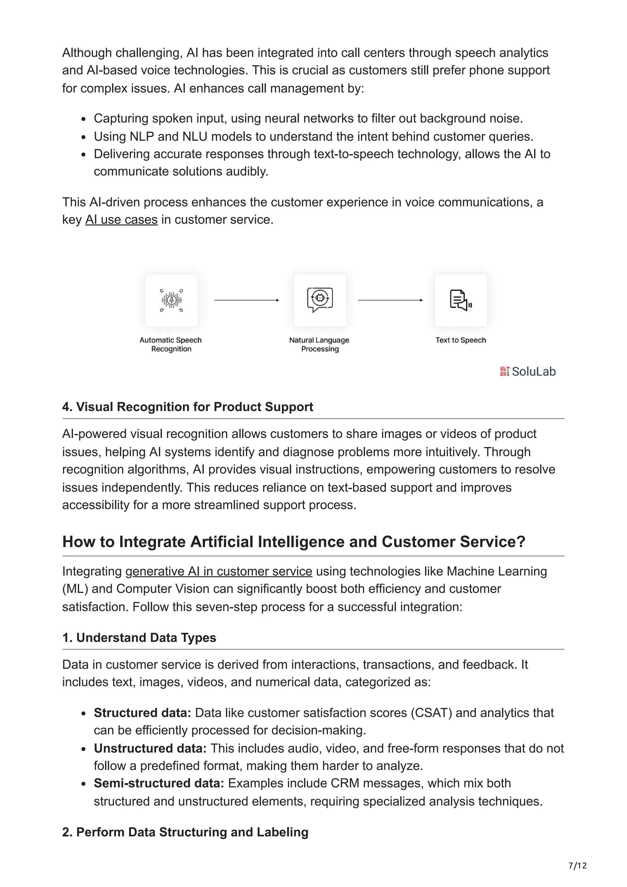 7/12
Although challenging, AI has been integrated into call centers through speech analytics
and AI-based voice technologies. This is crucial as customers still prefer phone support
for complex issues. AI enhances call management by:
Capturing spoken input, using neural networks to filter out background noise.
Using NLP and NLU models to understand the intent behind customer queries.
Delivering accurate responses through text-to-speech technology, allows the AI to
communicate solutions audibly.
This AI-driven process enhances the customer experience in voice communications, a
key AI use cases in customer service.
4. Visual Recognition for Product Support
AI-powered visual recognition allows customers to share images or videos of product
issues, helping AI systems identify and diagnose problems more intuitively. Through
recognition algorithms, AI provides visual instructions, empowering customers to resolve
issues independently. This reduces reliance on text-based support and improves
accessibility for a more streamlined support process.
How to Integrate Artificial Intelligence and Customer Service?
Integrating generative AI in customer service using technologies like Machine Learning
(ML) and Computer Vision can significantly boost both efficiency and customer
satisfaction. Follow this seven-step process for a successful integration:
1. Understand Data Types
Data in customer service is derived from interactions, transactions, and feedback. It
includes text, images, videos, and numerical data, categorized as:
Structured data: Data like customer satisfaction scores (CSAT) and analytics that
can be efficiently processed for decision-making.
Unstructured data: This includes audio, video, and free-form responses that do not
follow a predefined format, making them harder to analyze.
Semi-structured data: Examples include CRM messages, which mix both
structured and unstructured elements, requiring specialized analysis techniques.
2. Perform Data Structuring and Labeling
 