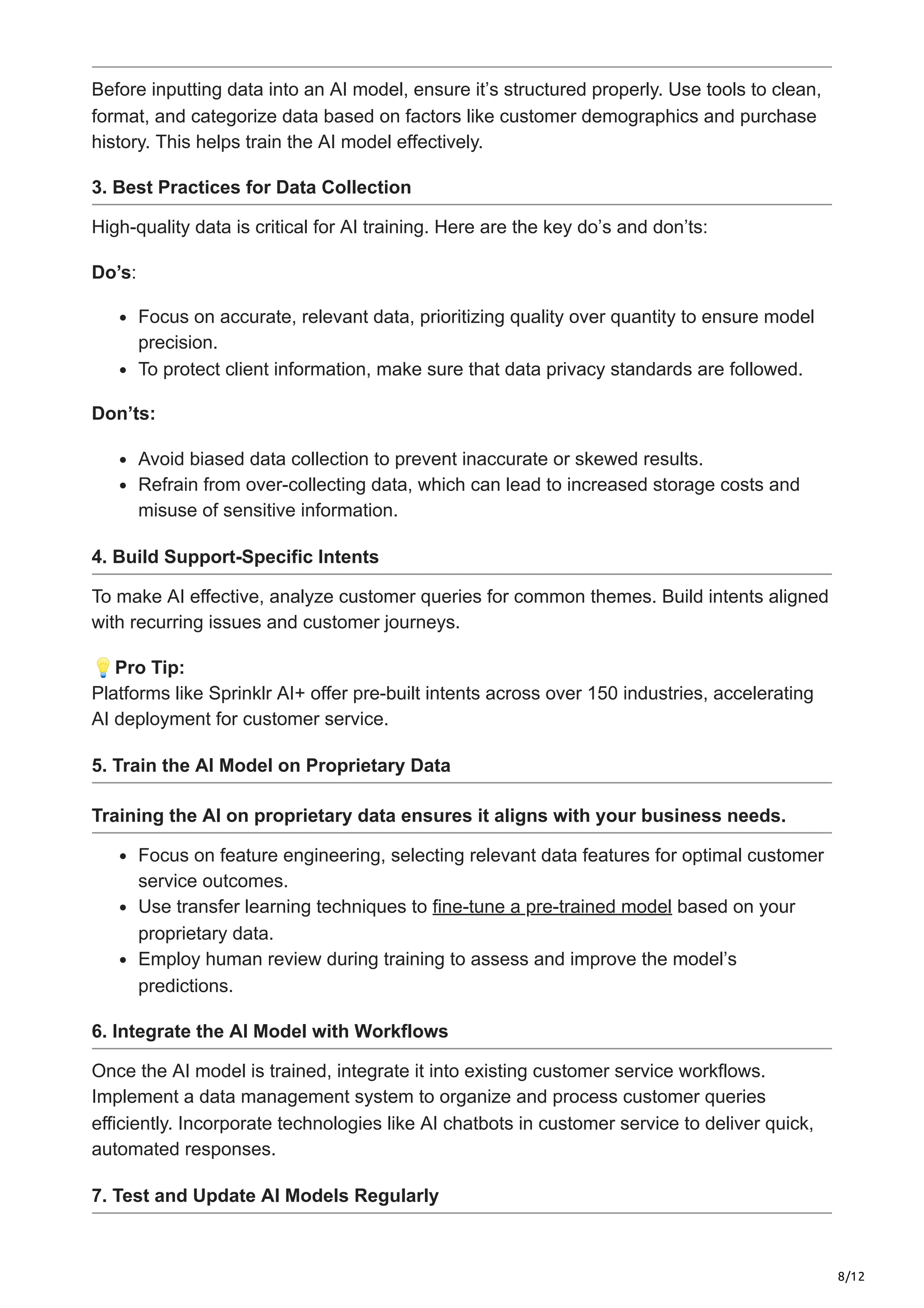 8/12
Before inputting data into an AI model, ensure it’s structured properly. Use tools to clean,
format, and categorize data based on factors like customer demographics and purchase
history. This helps train the AI model effectively.
3. Best Practices for Data Collection
High-quality data is critical for AI training. Here are the key do’s and don’ts:
Do’s:
Focus on accurate, relevant data, prioritizing quality over quantity to ensure model
precision.
To protect client information, make sure that data privacy standards are followed.
Don’ts:
Avoid biased data collection to prevent inaccurate or skewed results.
Refrain from over-collecting data, which can lead to increased storage costs and
misuse of sensitive information.
4. Build Support-Specific Intents
To make AI effective, analyze customer queries for common themes. Build intents aligned
with recurring issues and customer journeys.
💡Pro Tip:
Platforms like Sprinklr AI+ offer pre-built intents across over 150 industries, accelerating
AI deployment for customer service.
5. Train the AI Model on Proprietary Data
Training the AI on proprietary data ensures it aligns with your business needs.
Focus on feature engineering, selecting relevant data features for optimal customer
service outcomes.
Use transfer learning techniques to fine-tune a pre-trained model based on your
proprietary data.
Employ human review during training to assess and improve the model’s
predictions.
6. Integrate the AI Model with Workflows
Once the AI model is trained, integrate it into existing customer service workflows.
Implement a data management system to organize and process customer queries
efficiently. Incorporate technologies like AI chatbots in customer service to deliver quick,
automated responses.
7. Test and Update AI Models Regularly
 