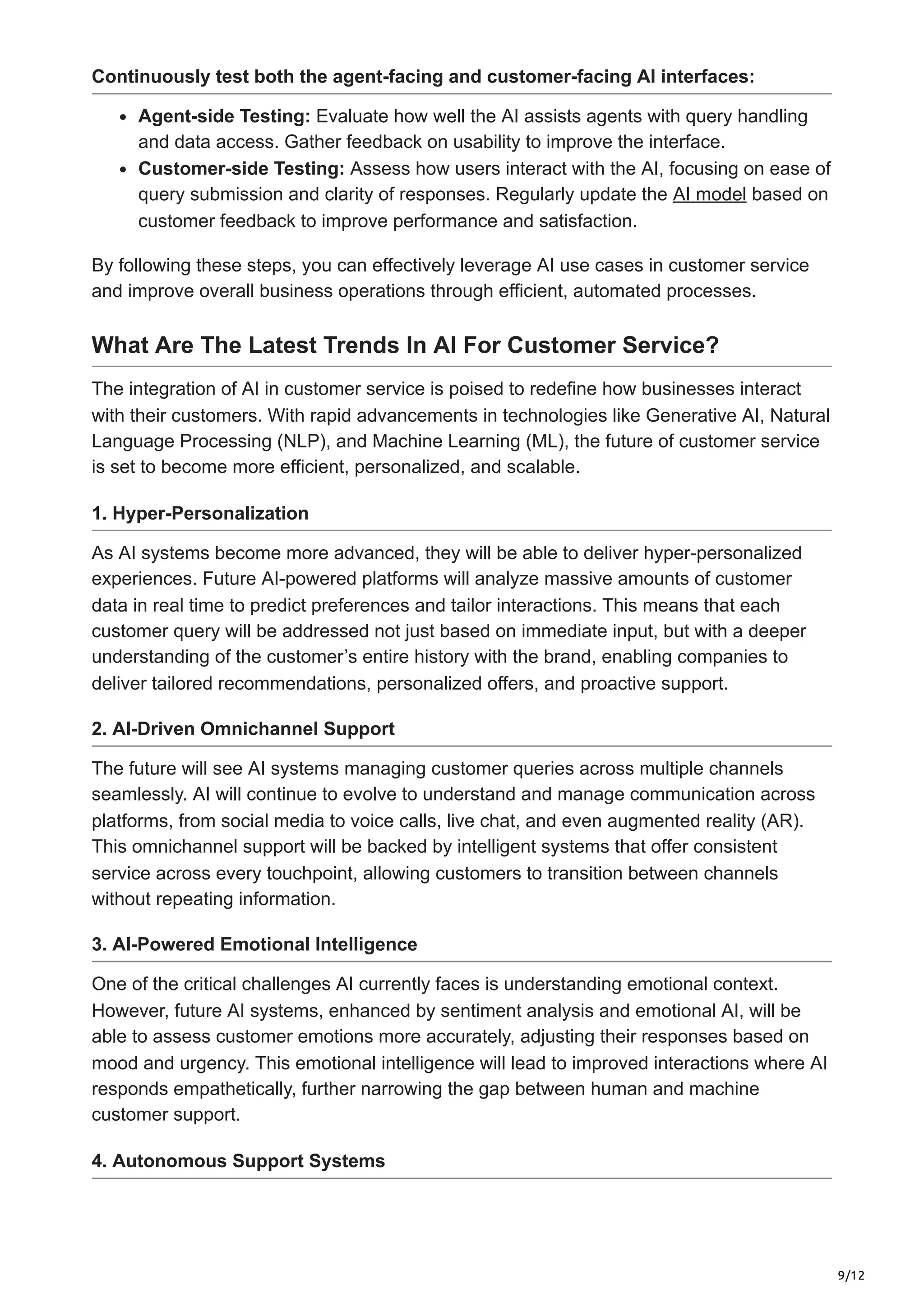 9/12
Continuously test both the agent-facing and customer-facing AI interfaces:
Agent-side Testing: Evaluate how well the AI assists agents with query handling
and data access. Gather feedback on usability to improve the interface.
Customer-side Testing: Assess how users interact with the AI, focusing on ease of
query submission and clarity of responses. Regularly update the AI model based on
customer feedback to improve performance and satisfaction.
By following these steps, you can effectively leverage AI use cases in customer service
and improve overall business operations through efficient, automated processes.
What Are The Latest Trends In AI For Customer Service?
The integration of AI in customer service is poised to redefine how businesses interact
with their customers. With rapid advancements in technologies like Generative AI, Natural
Language Processing (NLP), and Machine Learning (ML), the future of customer service
is set to become more efficient, personalized, and scalable.
1. Hyper-Personalization
As AI systems become more advanced, they will be able to deliver hyper-personalized
experiences. Future AI-powered platforms will analyze massive amounts of customer
data in real time to predict preferences and tailor interactions. This means that each
customer query will be addressed not just based on immediate input, but with a deeper
understanding of the customer’s entire history with the brand, enabling companies to
deliver tailored recommendations, personalized offers, and proactive support.
2. AI-Driven Omnichannel Support
The future will see AI systems managing customer queries across multiple channels
seamlessly. AI will continue to evolve to understand and manage communication across
platforms, from social media to voice calls, live chat, and even augmented reality (AR).
This omnichannel support will be backed by intelligent systems that offer consistent
service across every touchpoint, allowing customers to transition between channels
without repeating information.
3. AI-Powered Emotional Intelligence
One of the critical challenges AI currently faces is understanding emotional context.
However, future AI systems, enhanced by sentiment analysis and emotional AI, will be
able to assess customer emotions more accurately, adjusting their responses based on
mood and urgency. This emotional intelligence will lead to improved interactions where AI
responds empathetically, further narrowing the gap between human and machine
customer support.
4. Autonomous Support Systems
 