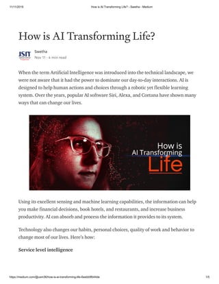 11/11/2019 How is AI Transforming Life? - Swetha - Medium
https://medium.com/@usm36/how-is-ai-transforming-life-6eebb9fb44de 1/5
How is AI Transforming Life?
Swetha
Nov 11 · 4 min read
When the term Artificial Intelligence was introduced into the technical landscape, we
were not aware that it had the power to dominate our day-to-day interactions. AI is
designed to help human actions and choices through a robotic yet flexible learning
system. Over the years, popular AI software Siri, Alexa, and Cortana have shown many
ways that can change our lives.
Using its excellent sensing and machine learning capabilities, the information can help
you make financial decisions, book hotels, and restaurants, and increase business
productivity. AI can absorb and process the information it provides to its system.
Technology also changes our habits, personal choices, quality of work and behavior to
change most of our lives. Here’s how:
Service level intelligence
 