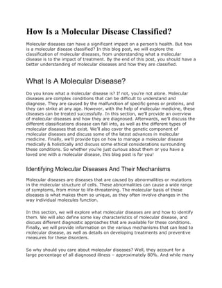How Is a Molecular Disease Classified?
Molecular diseases can have a significant impact on a person’s health. But how
is a molecular disease classified? In this blog post, we will explore the
classification of molecular diseases, from understanding what a molecular
disease is to the impact of treatment. By the end of this post, you should have a
better understanding of molecular diseases and how they are classified.
What Is A Molecular Disease?
Do you know what a molecular disease is? If not, you’re not alone. Molecular
diseases are complex conditions that can be difficult to understand and
diagnose. They are caused by the malfunction of specific genes or proteins, and
they can strike at any age. However, with the help of molecular medicine, these
diseases can be treated successfully. In this section, we’ll provide an overview
of molecular diseases and how they are diagnosed. Afterwards, we’ll discuss the
different classifications disease can fall into, as well as the different types of
molecular diseases that exist. We’ll also cover the genetic component of
molecular diseases and discuss some of the latest advances in molecular
medicine. Finally, we’ll provide tips on how to manage a molecular disease
medically & holistically and discuss some ethical considerations surrounding
these conditions. So whether you’re just curious about them or you have a
loved one with a molecular disease, this blog post is for you!
Identifying Molecular Diseases And Their Mechanisms
Molecular diseases are diseases that are caused by abnormalities or mutations
in the molecular structure of cells. These abnormalities can cause a wide range
of symptoms, from minor to life-threatening. The molecular basis of these
diseases is what makes them so unique, as they often involve changes in the
way individual molecules function.
In this section, we will explore what molecular diseases are and how to identify
them. We will also define some key characteristics of molecular disease, and
discuss different diagnostic approaches that are available for these conditions.
Finally, we will provide information on the various mechanisms that can lead to
molecular disease, as well as details on developing treatments and preventive
measures for these disorders.
So why should you care about molecular diseases? Well, they account for a
large percentage of all diagnosed illness – approximately 80%. And while many
 