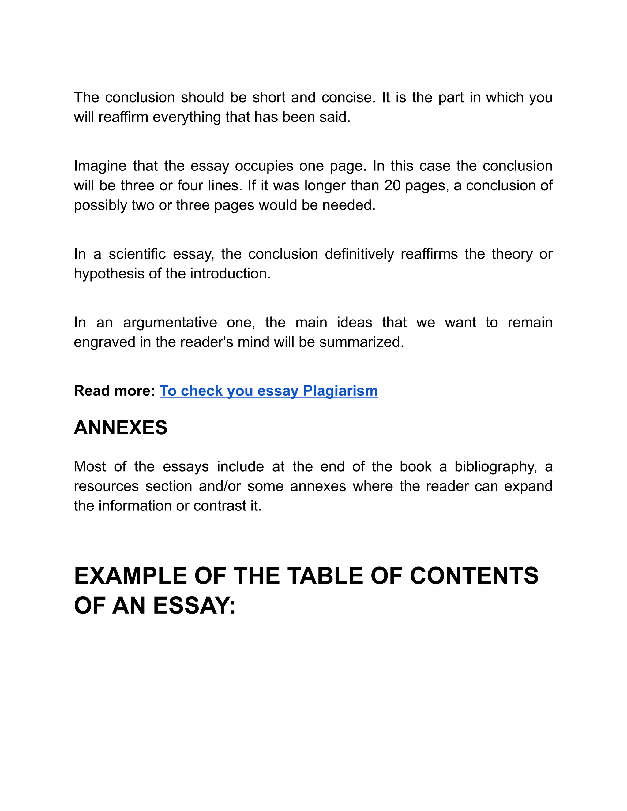 The conclusion should be short and concise. It is the part in which you
will reaffirm everything that has been said.
Imagine that the essay occupies one page. In this case the conclusion
will be three or four lines. If it was longer than 20 pages, a conclusion of
possibly two or three pages would be needed.
In a scientific essay, the conclusion definitively reaffirms the theory or
hypothesis of the introduction.
In an argumentative one, the main ideas that we want to remain
engraved in the reader's mind will be summarized.
Read more: To check you essay Plagiarism
ANNEXES
Most of the essays include at the end of the book a bibliography, a
resources section and/or some annexes where the reader can expand
the information or contrast it.
EXAMPLE OF THE TABLE OF CONTENTS
OF AN ESSAY:
 