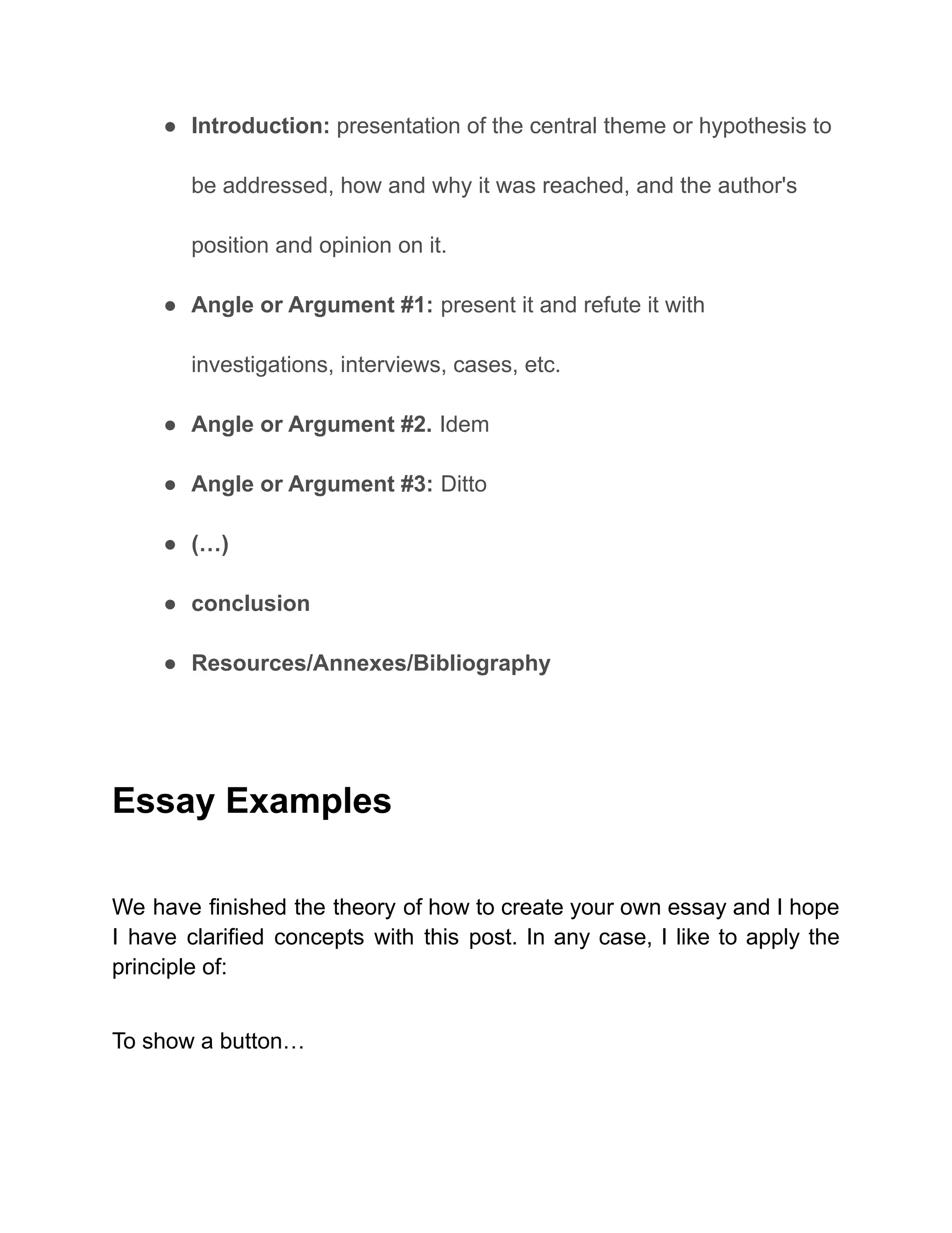 ● Introduction: presentation of the central theme or hypothesis to
be addressed, how and why it was reached, and the author's
position and opinion on it.
● Angle or Argument #1: present it and refute it with
investigations, interviews, cases, etc.
● Angle or Argument #2. Idem
● Angle or Argument #3: Ditto
● (…)
● conclusion
● Resources/Annexes/Bibliography
Essay Examples
We have finished the theory of how to create your own essay and I hope
I have clarified concepts with this post. In any case, I like to apply the
principle of:
To show a button…
 