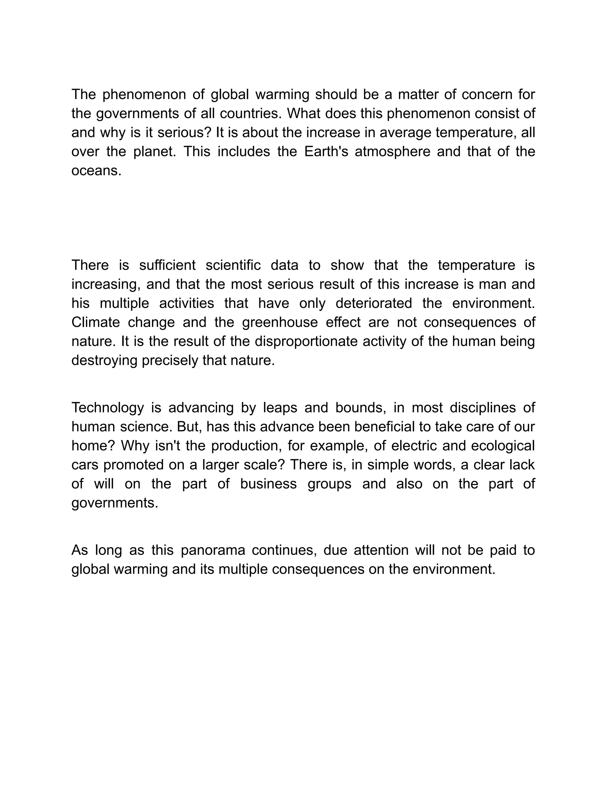 The phenomenon of global warming should be a matter of concern for
the governments of all countries. What does this phenomenon consist of
and why is it serious? It is about the increase in average temperature, all
over the planet. This includes the Earth's atmosphere and that of the
oceans.
There is sufficient scientific data to show that the temperature is
increasing, and that the most serious result of this increase is man and
his multiple activities that have only deteriorated the environment.
Climate change and the greenhouse effect are not consequences of
nature. It is the result of the disproportionate activity of the human being
destroying precisely that nature.
Technology is advancing by leaps and bounds, in most disciplines of
human science. But, has this advance been beneficial to take care of our
home? Why isn't the production, for example, of electric and ecological
cars promoted on a larger scale? There is, in simple words, a clear lack
of will on the part of business groups and also on the part of
governments.
As long as this panorama continues, due attention will not be paid to
global warming and its multiple consequences on the environment.
 
