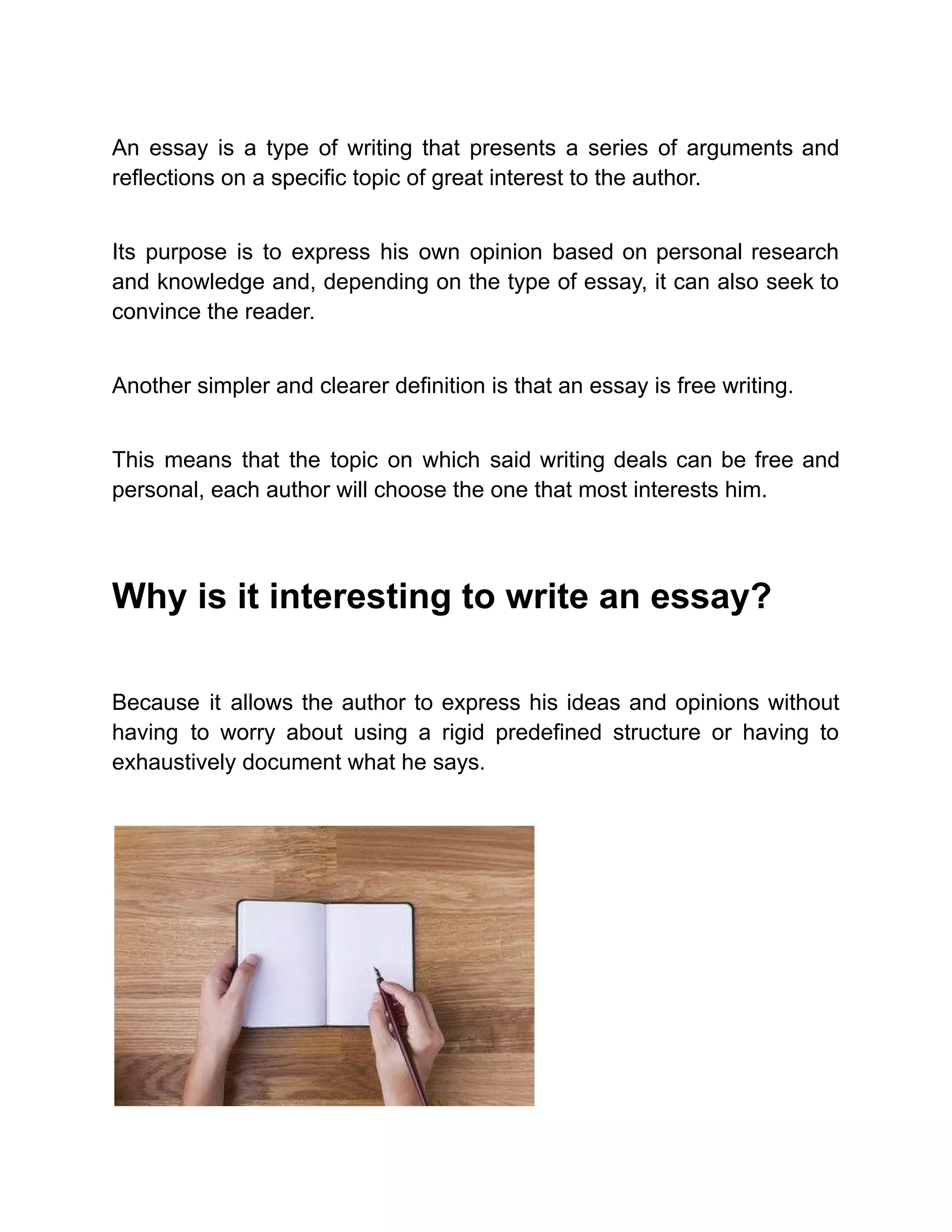 An essay is a type of writing that presents a series of arguments and
reflections on a specific topic of great interest to the author.
Its purpose is to express his own opinion based on personal research
and knowledge and, depending on the type of essay, it can also seek to
convince the reader.
Another simpler and clearer definition is that an essay is free writing.
This means that the topic on which said writing deals can be free and
personal, each author will choose the one that most interests him.
Why is it interesting to write an essay?
Because it allows the author to express his ideas and opinions without
having to worry about using a rigid predefined structure or having to
exhaustively document what he says.
 