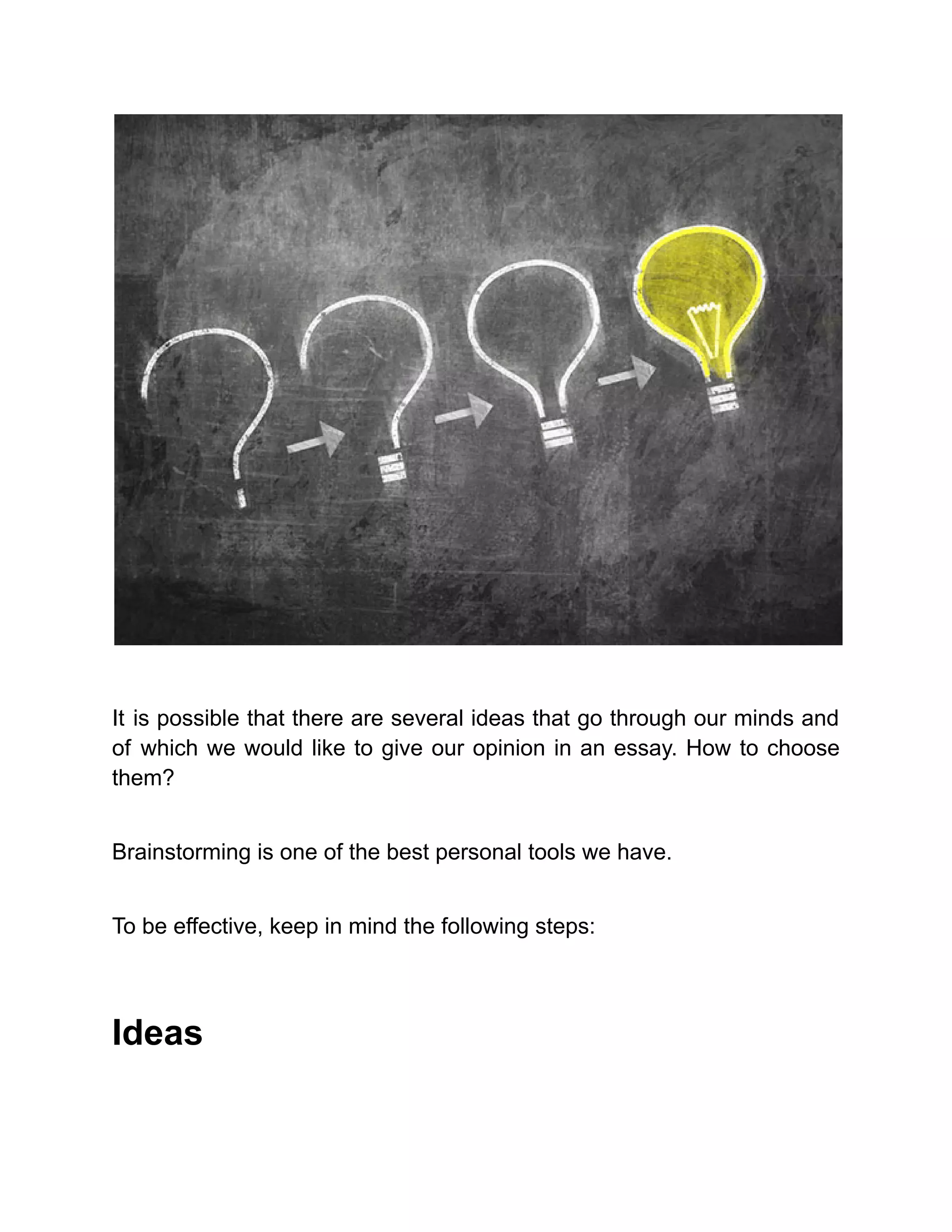 It is possible that there are several ideas that go through our minds and
of which we would like to give our opinion in an essay. How to choose
them?
Brainstorming is one of the best personal tools we have.
To be effective, keep in mind the following steps:
Ideas
 