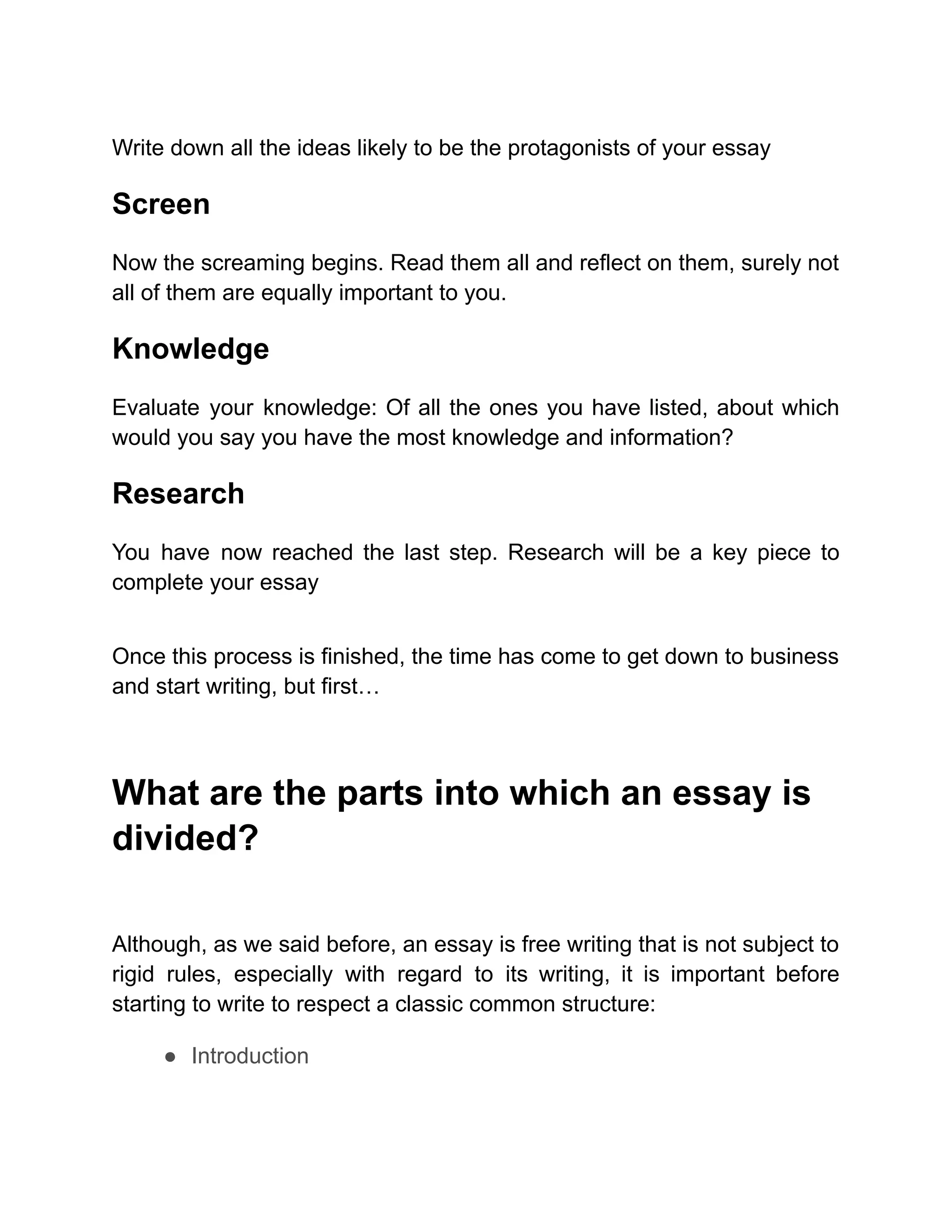 Write down all the ideas likely to be the protagonists of your essay
Screen
Now the screaming begins. Read them all and reflect on them, surely not
all of them are equally important to you.
Knowledge
Evaluate your knowledge: Of all the ones you have listed, about which
would you say you have the most knowledge and information?
Research
You have now reached the last step. Research will be a key piece to
complete your essay
Once this process is finished, the time has come to get down to business
and start writing, but first…
What are the parts into which an essay is
divided?
Although, as we said before, an essay is free writing that is not subject to
rigid rules, especially with regard to its writing, it is important before
starting to write to respect a classic common structure:
● Introduction
 