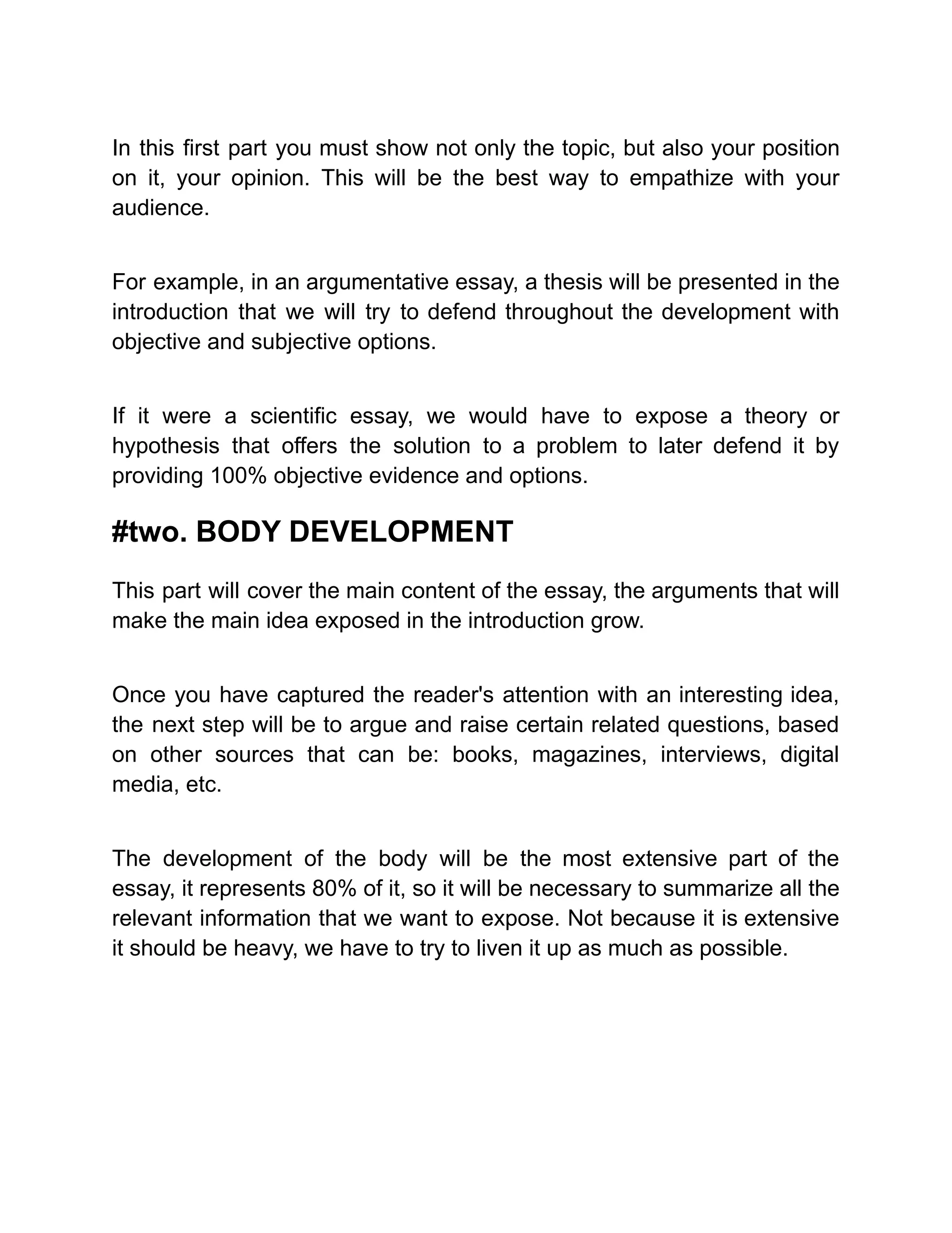 In this first part you must show not only the topic, but also your position
on it, your opinion. This will be the best way to empathize with your
audience.
For example, in an argumentative essay, a thesis will be presented in the
introduction that we will try to defend throughout the development with
objective and subjective options.
If it were a scientific essay, we would have to expose a theory or
hypothesis that offers the solution to a problem to later defend it by
providing 100% objective evidence and options.
#two. BODY DEVELOPMENT
This part will cover the main content of the essay, the arguments that will
make the main idea exposed in the introduction grow.
Once you have captured the reader's attention with an interesting idea,
the next step will be to argue and raise certain related questions, based
on other sources that can be: books, magazines, interviews, digital
media, etc.
The development of the body will be the most extensive part of the
essay, it represents 80% of it, so it will be necessary to summarize all the
relevant information that we want to expose. Not because it is extensive
it should be heavy, we have to try to liven it up as much as possible.
 
