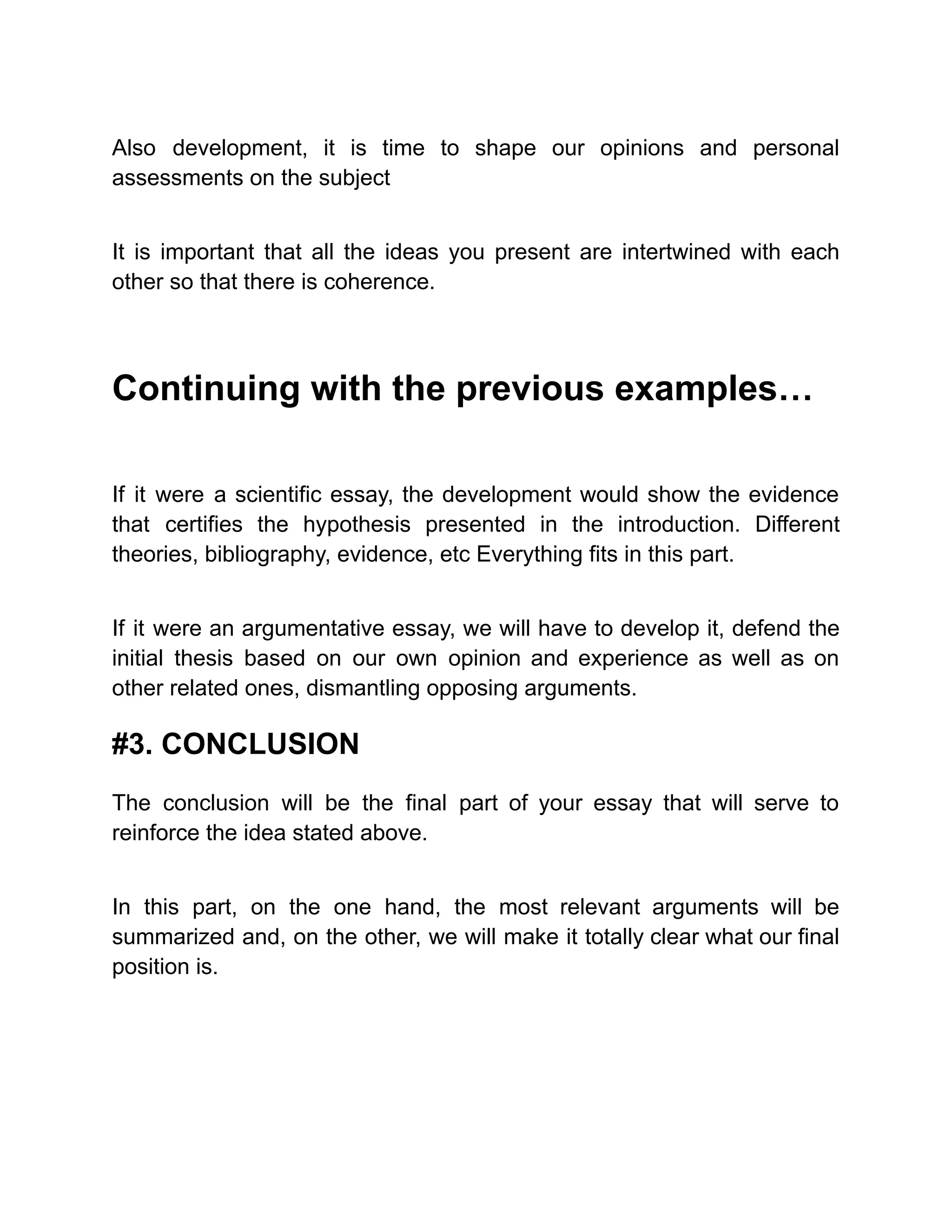 Also development, it is time to shape our opinions and personal
assessments on the subject
It is important that all the ideas you present are intertwined with each
other so that there is coherence.
Continuing with the previous examples…
If it were a scientific essay, the development would show the evidence
that certifies the hypothesis presented in the introduction. Different
theories, bibliography, evidence, etc Everything fits in this part.
If it were an argumentative essay, we will have to develop it, defend the
initial thesis based on our own opinion and experience as well as on
other related ones, dismantling opposing arguments.
#3. CONCLUSION
The conclusion will be the final part of your essay that will serve to
reinforce the idea stated above.
In this part, on the one hand, the most relevant arguments will be
summarized and, on the other, we will make it totally clear what our final
position is.
 